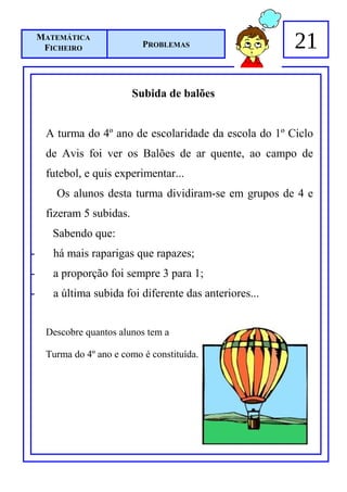 MATEMÁTICA
     FICHEIRO               PROBLEMAS                    21

                          Subida de balões


     A turma do 4º ano de escolaridade da escola do 1º Ciclo
     de Avis foi ver os Balões de ar quente, ao campo de
     futebol, e quis experimentar...
       Os alunos desta turma dividiram-se em grupos de 4 e
     fizeram 5 subidas.
       Sabendo que:
-      há mais raparigas que rapazes;
-      a proporção foi sempre 3 para 1;
-      a última subida foi diferente das anteriores...


     Descobre quantos alunos tem a

     Turma do 4º ano e como é constituída.
 