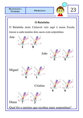 MATEMÁTICA
 FICHEIRO                PROBLEMAS                     23

                         O Batatinha
O Batatinha neste Carnaval veio aqui à nossa Escola,
trouxe a cada menino dois sacos com serpentinas.
Ana


             2       8

                                 João
                                            5      5


Miguel

                 9           1

                         Cristina
                                        4          6


Diana        7           3
Qual foi o menino que recebeu mais serpentinas?
 