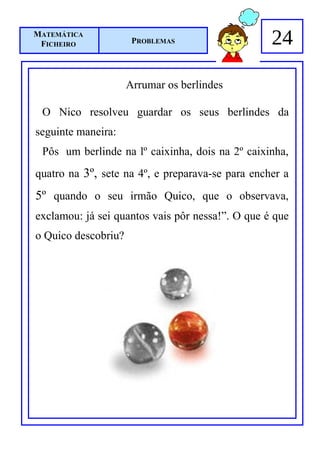 MATEMÁTICA
 FICHEIRO             PROBLEMAS                   24

                     Arrumar os berlindes

 O Nico resolveu guardar os seus berlindes da
seguinte maneira:
 Pôs um berlinde na lº caixinha, dois na 2º caixinha,
quatro na 3º, sete na 4º, e preparava-se para encher a
5º quando o seu irmão Quico, que o observava,
exclamou: já sei quantos vais pôr nessa!”. O que é que
o Quico descobriu?
 