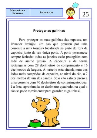 MATEMÁTICA
 FICHEIRO           PROBLEMAS
                                                  25

               Proteger as galinhas

      Para proteger as suas galinhas das raposas, um
lavrador arranjou um cão que prendeu por uma
corrente a uma torneira localizada na parte de fora da
capoeira junto da sua única porta. A porta permanece
sempre fechada; todas as janelas estão protegidas com
rede de arame grosso. A capoeira é de forma
rectangular com 28 decímetros de comprimento e 16
decímetros de largura. A torneira está situada num dos
lados mais compridos da capoeira, ao nível do cão, a 7
decímetros de um dos cantos. Se o cão estiver preso a
uma corrente com 40 decímetros de comprimento, qual
é a área, aproximada ao decímetro quadrado, na qual o
cão se pode movimentar para guardar as galinhas?
 
