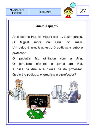 MATEMÁTICA
 FICHEIRO            PROBLEMAS                             27

                   Quem é quem?


 As casas do Rui, do Miguel e da Ana são juntas.
 O    Miguel       mora     na       casa      do       meio.
 Um deles é jornalista, outro é pediatra e outro é
 professor.
 O    pediatra     faz    ginástica     com         a   Ana.
 O    jornalista    oferece      o    jornal    ao       Rui.
 A casa da Ana é à direita da do professor.
 Quem é o pediatra, o jornalista e o professor?
 