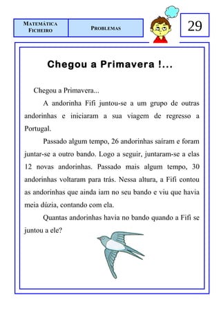 MATEMÁTICA
 FICHEIRO            PROBLEMAS                        29

       Chegou a Primavera !...

   Chegou a Primavera...
      A andorinha Fifi juntou-se a um grupo de outras
andorinhas e iniciaram a sua viagem de regresso a
Portugal.
      Passado algum tempo, 26 andorinhas saíram e foram
juntar-se a outro bando. Logo a seguir, juntaram-se a elas
12 novas andorinhas. Passado mais algum tempo, 30
andorinhas voltaram para trás. Nessa altura, a Fifi contou
as andorinhas que ainda iam no seu bando e viu que havia
meia dúzia, contando com ela.
      Quantas andorinhas havia no bando quando a Fifi se
juntou a ele?
 