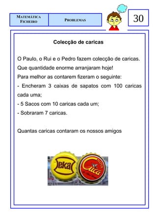 MATEMÁTICA
 FICHEIRO          PROBLEMAS                    30

               Colecção de caricas


O Paulo, o Rui e o Pedro fazem colecção de caricas.
Que quantidade enorme arranjaram hoje!
Para melhor as contarem fizeram o seguinte:
- Encheram 3 caixas de sapatos com 100 caricas
cada uma;
- 5 Sacos com 10 caricas cada um;
- Sobraram 7 caricas.


Quantas caricas contaram os nossos amigos
 