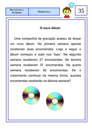 MATEMÁTICA
 FICHEIRO            PROBLEMAS                    35

                         O novo álbum


   Uma companhia de gravação acabou de lançar
um novo álbum. Na primeira semana apenas
receberam duas encomendas. Logo a seguir o
álbum começou a subir nos “tops”. Na segunda
semana receberam 27 encomendas. Na terceira
semana receberam 57 encomendas. Na quarta
semana       receberam    92   encomendas.   Se   o
crescimento continuar da mesma forma, quantas
encomendas receberão na décima semana?
 