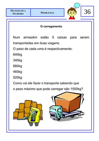 MATEMÁTICA
 FICHEIRO          PROBLEMAS                     36

                   O carregamento


 Num     armazém   estão   5   caixas   para   serem
 transportadas em duas viagens.
 O peso de cada uma é respectivamente:
 640kg
 340kg
 880kg
 460kg
 520kg
 Como vai ele fazer o transporte sabendo que
 o peso máximo que pode carregar são 1500kg?
 