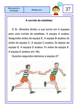 MATEMÁTICA
 FICHEIRO          PROBLEMAS                   37

              A corrida de estafetas


   O Sr. Silvestre dividiu a sua turma em 5 equipas
para uma corrida de estafetas. A equipa A acabou
5segundos antes da equipa E. A equipa B acabou 2s
antes da equipa C. A equipa C acabou 3s depois da
equipa D. A equipa D acabou 7s antes da equipa E.
A equipa E acabou em 18s.
   Quantos segundos demorou a equipa A?
 