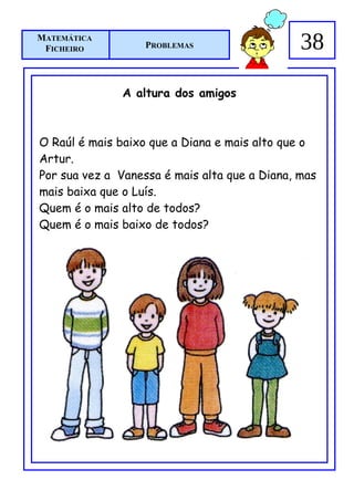 MATEMÁTICA
 FICHEIRO          PROBLEMAS                   38

               A altura dos amigos



O Raúl é mais baixo que a Diana e mais alto que o
Artur.
Por sua vez a Vanessa é mais alta que a Diana, mas
mais baixa que o Luís.
Quem é o mais alto de todos?
Quem é o mais baixo de todos?
 