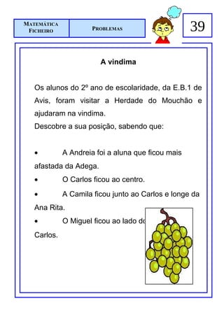 MATEMÁTICA
 FICHEIRO            PROBLEMAS                      39

                        A vindima


   Os alunos do 2º ano de escolaridade, da E.B.1 de
   Avis, foram visitar a Herdade do Mouchão e
   ajudaram na vindima.
   Descobre a sua posição, sabendo que:


   •         A Andreia foi a aluna que ficou mais
   afastada da Adega.
   •         O Carlos ficou ao centro.
   •         A Camila ficou junto ao Carlos e longe da
   Ana Rita.
   •         O Miguel ficou ao lado do
   Carlos.
 