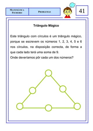 MATEMÁTICA
 FICHEIRO          PROBLEMAS                   41

                Triângulo Mágico


Este triângulo com círculos é um triângulo mágico,
porque se escrevem os números 1, 2, 3, 4, 5 e 6
nos círculos, na disposição correcta, de forma a
que cada lado terá uma soma de 9.
Onde deveríamos pôr cada um dos números?
 