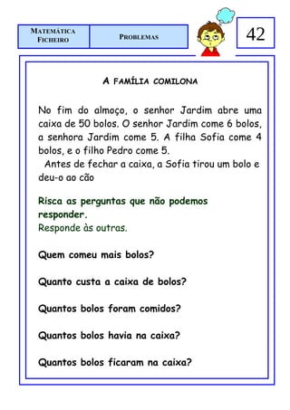 MATEMÁTICA
 FICHEIRO           PROBLEMAS                 42

               A   FAMÍLIA COMILONA


 No fim do almoço, o senhor Jardim abre uma
 caixa de 50 bolos. O senhor Jardim come 6 bolos,
 a senhora Jardim come 5. A filha Sofia come 4
 bolos, e o filho Pedro come 5.
  Antes de fechar a caixa, a Sofia tirou um bolo e
 deu-o ao cão

 Risca as perguntas que não podemos
 responder.
 Responde às outras.

 Quem comeu mais bolos?

 Quanto custa a caixa de bolos?

 Quantos bolos foram comidos?

 Quantos bolos havia na caixa?

 Quantos bolos ficaram na caixa?
 