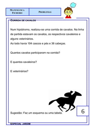MATEMÁTICA
 FICHEIRO               PROBLEMAS


CORRIDA DE CAVALOS


Num hipódromo, realizou-se uma corrida de cavalos. Na linha
de partida estavam os cavalos, os respectivos cavaleiros e
alguns veterinários.
Ao todo havia 104 cascos e pés e 36 cabeças.


Quantos cavalos participaram na corrida?


E quantos cavaleiros?


E veterinários?




Sugestão: Faz um esquema ou uma tabela.                      6
ESPECIAL JARDIM
 
