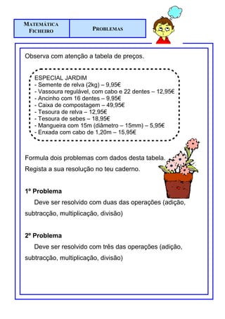 MATEMÁTICA
 FICHEIRO               PROBLEMAS



Observa com atenção a tabela de preços.


   ESPECIAL JARDIM
   - Semente de relva (2kg) – 9,95€
   - Vassoura regulável, com cabo e 22 dentes – 12,95€
   - Ancinho com 16 dentes – 9,95€
   - Caixa de compostagem – 49,95€
   - Tesoura de relva – 12,95€
   - Tesoura de sebes – 18,95€
   - Mangueira com 15m (diâmetro – 15mm) – 5,95€
   - Enxada com cabo de 1,20m – 15,95€



Formula dois problemas com dados desta tabela.
Regista a sua resolução no teu caderno.


1º Problema
   Deve ser resolvido com duas das operações (adição,
subtracção, multiplicação, divisão)


2º Problema
   Deve ser resolvido com três das operações (adição,
subtracção, multiplicação, divisão)
 