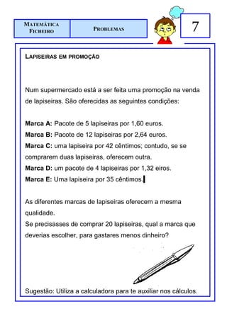 MATEMÁTICA
 FICHEIRO               PROBLEMAS                          7
LAPISEIRAS   EM PROMOÇÃO




Num supermercado está a ser feita uma promoção na venda
de lapiseiras. São oferecidas as seguintes condições:


Marca A: Pacote de 5 lapiseiras por 1,60 euros.
Marca B: Pacote de 12 lapiseiras por 2,64 euros.
Marca C: uma lapiseira por 42 cêntimos; contudo, se se
comprarem duas lapiseiras, oferecem outra.
Marca D: um pacote de 4 lapiseiras por 1,32 eiros.
Marca E: Uma lapiseira por 35 cêntimos.


As diferentes marcas de lapiseiras oferecem a mesma
qualidade.
Se precisasses de comprar 20 lapiseiras, qual a marca que
deverias escolher, para gastares menos dinheiro?




Sugestão: Utiliza a calculadora para te auxiliar nos cálculos.
 