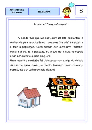 MATEMÁTICA
 FICHEIRO             PROBLEMAS                         8

                   A CIDADE “DIZ-QUE-DIZ-QUE”




      A cidade “Diz-que-Diz-que”, com 21 845 habitantes, é
conhecida pela velocidade com que uma “história” se espalha
a toda a população. Cada pessoa que ouve uma “história”
conta-a a outras 4 pessoas, no prazo de 1 hora, e depois
disso não a conta a mais ninguém.
Uma manhã o sacristão foi visitado por um amigo da cidade
vizinha de quem ouviu um boato. Quantas horas demorou
esse boato a espalhar-se pela cidade?
 