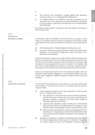 General Conditions © FIDIC 2017
FORMS
GUIDANCE
GENERAL
CONDITIONS
79
		If:
(i) the Contractor has submitted a Partially Agreed Final Statement
under Sub-Clause 14.11.2 [Agreed Final Statement]; or
(ii) no Partially Agreed Final Statement has been submitted by the
Contractor but, to the extent that a draft final Statement submitted
by the Contractor is deemed by the Engineer to be a Partially Agreed
Final Statement
		 the Engineer shall proceed in accordance with Sub-Clause 14.6 [Issue of
IPC] to issue an IPC.
14.14
Cessation of
Employer’s Liability		 The Employer shall not be liable to the Contractor for any matter or thing
under or in connection with the Contract or execution of the Works, except
to the extent that the Contractor shall have included an amount expressly for
it in:
(a) the Final Statement or Partially Agreed Final Statement; and
(b) (except for matters or things arising after the issue of the Taking-Over
Certificate for the Works) the Statement under Sub-Clause 14.10
[Statement at Completion].
		 Unless the Contractor makes or has made a Claim under Sub-Clause 20.2
[Claims For Payment and/or EOT] in respect of an amount or amounts under
the FPC within 56 days of receiving a copy of the FPC the Contractor shall
be deemed to have accepted the amounts so certified. The Employer shall
then have no further liability to the Contractor, other than to pay the amount
due under the FPC and return the Performance Security to the Contractor.
		 However, this Sub-Clause shall not limit the Employer’s liability under the
Employer’s indemnification obligations, or the Employer’s liability in any case
of fraud, gross negligence, deliberate default or reckless misconduct by the
Employer.
14.15
Currencies of Payment		 The Contract Price shall be paid in the currency or currencies named in the
Contract Data. If more than one currency is so named, payments shall be
made as follows:
(a) if the Accepted Contract Amount was expressed in Local Currency
only or in Foreign Currency only:
		 (i) the proportions or amounts of the Local and Foreign Currencies,
and the fixed rates of exchange to be used for calculating the
payments, shall be as stated in the Contract Data, except as
otherwise agreed by both Parties;
		 (ii) payments and deductions under Sub-Clause 13.4 [Provisional
Sums] and Sub-Clause 13.6 [Adjustments for Changes in Laws]
shall be made in the applicable currencies and proportions; and
		 (iii) other payments and deductions under sub-paragraphs (i) to (iv) of
Sub-Clause 14.3 [Application for Interim Payment] shall be made
in the currencies and proportions specified in sub-paragraph (a)
(i) above;
(b) whenever an adjustment is agreed or determined under Sub-Clause
13.2 [Value Engineering] or Sub-Clause 13.3 [Variation Procedure],
the amount payable in each of the applicable currencies shall be
This
document
is
restricted
for
distribution
within
the
Lexis
Nexis
platform
-
NOT
FOR
CONTRACT
USE
AND
NOT
PRINTABLE
-
ORIGINAL
FOR
SALE
AT
www.fidic.org
 