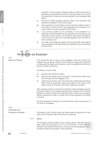 © FIDIC 2017 Conditions of Contract for Construction
FORMS
GUIDANCE
GENERAL
CONDITIONS
80
specified. For this purpose, reference shall be made to the actual or
expected currency proportions of the Cost of the varied work, and to
the proportions of various currencies specified in sub-paragraph (a)(i)
above;
(c) payment of Delay Damages shall be made in the currencies and
proportions specified in the Contract Data;
(d) other payments to the Employer by the Contractor shall be made in
the currency in which the sum was expended by the Employer, or in
such currency as may be agreed by both Parties;
(e) if any amount payable by the Contractor to the Employer in a
particular currency exceeds the sum payable by the Employer to the
Contractor in that currency, the Employer may recover the balance
of this amount from the sums otherwise payable to the Contractor in
other currencies; and
(f) if no rates of exchange are stated in the Contract Data, they shall be
those prevailing on the Base Date and published by the central bank
of the Country.
15
Termination by Employer
15.1
Notice to Correct		 If the Contractor fails to carry out any obligation under the Contract the
Engineer may, by giving a Notice to the Contractor, require the Contractor
to make good the failure and to remedy it within a specified time (“Notice to
Correct” in these Conditions).
		 The Notice to Correct shall:
(a) describe the Contractor’s failure;
(b) state the Sub-Clause and/or provisions of the Contract under which
the Contractor has the obligation; and
(c) specify the time within which the Contractor shall remedy the failure,
which shall be reasonable, taking due regard of the nature of the
failure and the work and/or other action required to remedy it.
		 After receiving a Notice to Correct the Contractor shall immediately respond
by giving a Notice to the Engineer describing the measures the Contractor
will take to remedy the failure, and stating the date on which such measures
will be commenced in order to comply with the time specified in the Notice
to Correct.
		 The time specified in the Notice to Correct shall not imply any extension of
the Time for Completion.
15.2
Termination for
Contractor’s Default		 Termination of the Contract under this Clause shall not prejudice any other
rights of the Employer under the Contract or otherwise.
15.2.1 Notice
		 The Employer shall be entitled to give a Notice (which shall state that it is
given under this Sub-Clause 15.2.1) to the Contractor of the Employer’s
intention to terminate the Contract or, in the case of sub-paragraph (f), (g) or
(h) below a Notice of termination, if the Contractor:
This
document
is
restricted
for
distribution
within
the
Lexis
Nexis
platform
-
NOT
FOR
CONTRACT
USE
AND
NOT
PRINTABLE
-
ORIGINAL
FOR
SALE
AT
www.fidic.org
 