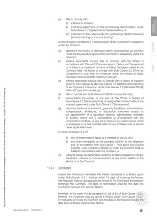 General Conditions © FIDIC 2017
FORMS
GUIDANCE
GENERAL
CONDITIONS
81
(a) fails to comply with:
		 (i) a Notice to Correct;
		 (ii) a binding agreement, or final and binding determination, under
Sub-Clause 3.7 [Agreement or Determination]; or
		 (iii) a decision of the DAAB under 21.4 [Obtaining DAAB’s Decision]
(whether binding or final and binding)
		 and such failure constitutes a material breach of the Contractor’s obligations
under the Contract;
(b) abandons the Works or otherwise plainly demonstrates an intention
not to continue performance of the Contractor’s obligations under the
Contract;
(c) without reasonable excuse fails to proceed with the Works in
accordance with Clause 8 [Commencement, Delays and Suspension]
or, if there is a maximum amount of Delay Damages stated in the
Contract Data, his failure to comply with Sub-Clause 8.2 [Time for
Completion] is such that the Employer would be entitled to Delay
Damages that exceed this maximum amount;
(d) without reasonable excuse fails to comply with a Notice of rejection
given by the Engineer under Sub-Clause 7.5 [Defects and Rejection]
or an Engineer’s instruction under Sub-Clause 7.6 [Remedial Work],
within 28 days after receiving it;
(e) fails to comply with Sub-Clause 4.2 [Performance Security];
(f) subcontracts the whole, or any part of, the Works in breach of
Sub-Clause 5.1 [Subcontractors], or assigns the Contract without the
required agreement under Sub-Clause 1.7 [Assignment];
(g) becomes bankrupt or insolvent; goes into liquidation, administration,
reorganisation, winding-up or dissolution; becomes subject to
the appointment of a liquidator, receiver, administrator, manager
or trustee; enters into a composition or arrangement with the
Contractor’s creditors; or any act is done or any event occurs which
is analogous to or has a similar effect to any of these acts or events
under applicable Laws;
		 or if the Contractor is a JV:
		 (i) any of these matters apply to a member of the JV, and
		 (ii) the other member(s) do not promptly confirm to the Employer
that, in accordance with Sub-Clause 1.14(a) [Joint and Several
Liability], such member’s obligations under the Contract shall be
fulfilled in accordance with the Contract; or
(h) is found, based on reasonable evidence, to have engaged in corrupt,
fraudulent, collusive or coercive practice at any time in relation to the
Works or to the Contract.
15.2.2 Termination
		 Unless the Contractor remedies the matter described in a Notice given
under Sub-Clause 15.2.1 [Notice] within 14 days of receiving the Notice,
the Employer may by giving a second Notice to the Contractor immediately
terminate the Contract. The date of termination shall be the date the
Contractor receives this second Notice.
		 However, in the case of sub-paragraph (f), (g) or (h) of Sub-Clause 15.2.1
[Notice], the Employer may by giving a Notice under Sub-Clause 15.2.1
immediately terminate the Contract and the date of termination shall be the
date the Contractor receives this Notice.
This
document
is
restricted
for
distribution
within
the
Lexis
Nexis
platform
-
NOT
FOR
CONTRACT
USE
AND
NOT
PRINTABLE
-
ORIGINAL
FOR
SALE
AT
www.fidic.org
 
