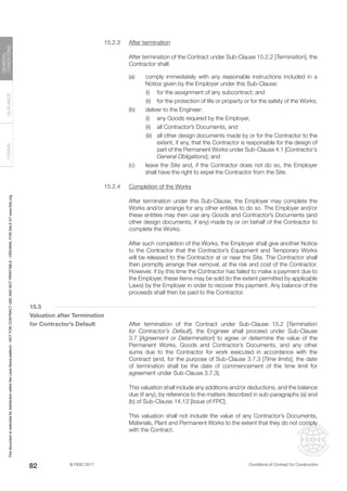 © FIDIC 2017 Conditions of Contract for Construction
FORMS
GUIDANCE
GENERAL
CONDITIONS
82
15.2.3 After termination
		 After termination of the Contract under Sub-Clause 15.2.2 [Termination], the
Contractor shall:
(a) comply immediately with any reasonable instructions included in a
Notice given by the Employer under this Sub-Clause:
		 (i) for the assignment of any subcontract; and
		 (ii) for the protection of life or property or for the safety of the Works;
(b) deliver to the Engineer:
		 (i) any Goods required by the Employer,
		 (ii) all Contractor’s Documents, and
		 (iii) all other design documents made by or for the Contractor to the
extent, if any, that the Contractor is responsible for the design of
part of the Permanent Works under Sub-Clause 4.1 [Contractor’s
General Obligations]; and
(c) leave the Site and, if the Contractor does not do so, the Employer
shall have the right to expel the Contractor from the Site.
15.2.4 Completion of the Works
		 After termination under this Sub-Clause, the Employer may complete the
Works and/or arrange for any other entities to do so. The Employer and/or
these entities may then use any Goods and Contractor’s Documents (and
other design documents, if any) made by or on behalf of the Contractor to
complete the Works.
		 After such completion of the Works, the Employer shall give another Notice
to the Contractor that the Contractor’s Equipment and Temporary Works
will be released to the Contractor at or near the Site. The Contractor shall
then promptly arrange their removal, at the risk and cost of the Contractor.
However, if by this time the Contractor has failed to make a payment due to
the Employer, these items may be sold (to the extent permitted by applicable
Laws) by the Employer in order to recover this payment. Any balance of the
proceeds shall then be paid to the Contractor.
15.3
Valuation after Termination
for Contractor’s Default		 After termination of the Contract under Sub-Clause 15.2 [Termination
for Contractor’s Default], the Engineer shall proceed under Sub-Clause
3.7 [Agreement or Determination] to agree or determine the value of the
Permanent Works, Goods and Contractor’s Documents, and any other
sums due to the Contractor for work executed in accordance with the
Contract (and, for the purpose of Sub-Clause 3.7.3 [Time limits], the date
of termination shall be the date of commencement of the time limit for
agreement under Sub-Clause 3.7.3).
		 This valuation shall include any additions and/or deductions, and the balance
due (if any), by reference to the matters described in sub-paragraphs (a) and
(b) of Sub-Clause 14.13 [Issue of FPC].
		 This valuation shall not include the value of any Contractor’s Documents,
Materials, Plant and Permanent Works to the extent that they do not comply
with the Contract.
This
document
is
restricted
for
distribution
within
the
Lexis
Nexis
platform
-
NOT
FOR
CONTRACT
USE
AND
NOT
PRINTABLE
-
ORIGINAL
FOR
SALE
AT
www.fidic.org
 