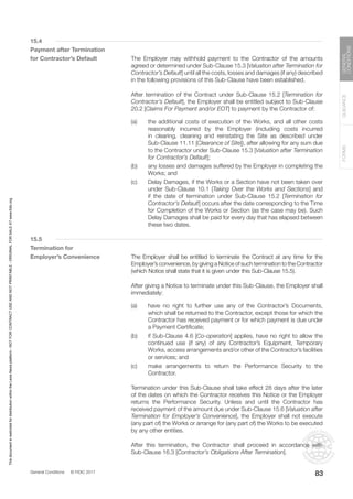General Conditions © FIDIC 2017
FORMS
GUIDANCE
GENERAL
CONDITIONS
83
15.4
Payment after Termination
for Contractor’s Default		 The Employer may withhold payment to the Contractor of the amounts
agreed or determined under Sub-Clause 15.3 [Valuation after Termination for
Contractor’s Default] until all the costs, losses and damages (if any) described
in the following provisions of this Sub-Clause have been established.
		 After termination of the Contract under Sub-Clause 15.2 [Termination for
Contractor’s Default], the Employer shall be entitled subject to Sub-Clause
20.2 [Claims For Payment and/or EOT] to payment by the Contractor of:
(a) the additional costs of execution of the Works, and all other costs
reasonably incurred by the Employer (including costs incurred
in clearing, cleaning and reinstating the Site as described under
Sub-Clause 11.11 [Clearance of Site]), after allowing for any sum due
to the Contractor under Sub-Clause 15.3 [Valuation after Termination
for Contractor’s Default];
(b) any losses and damages suffered by the Employer in completing the
Works; and
(c) Delay Damages, if the Works or a Section have not been taken over
under Sub-Clause 10.1 [Taking Over the Works and Sections] and
if the date of termination under Sub-Clause 15.2 [Termination for
Contractor’s Default] occurs after the date corresponding to the Time
for Completion of the Works or Section (as the case may be). Such
Delay Damages shall be paid for every day that has elapsed between
these two dates.
15.5
Termination for
Employer’s Convenience		 The Employer shall be entitled to terminate the Contract at any time for the
Employer’s convenience, by giving a Notice of such termination to the Contractor
(which Notice shall state that it is given under this Sub-Clause 15.5).
		 After giving a Notice to terminate under this Sub-Clause, the Employer shall
immediately:
(a) have no right to further use any of the Contractor’s Documents,
which shall be returned to the Contractor, except those for which the
Contractor has received payment or for which payment is due under
a Payment Certificate;
(b) if Sub-Clause 4.6 [Co-operation] applies, have no right to allow the
continued use (if any) of any Contractor’s Equipment, Temporary
Works, access arrangements and/or other of the Contractor’s facilities
or services; and
(c) make arrangements to return the Performance Security to the
Contractor.
		 Termination under this Sub-Clause shall take effect 28 days after the later
of the dates on which the Contractor receives this Notice or the Employer
returns the Performance Security. Unless and until the Contractor has
received payment of the amount due under Sub-Clause 15.6 [Valuation after
Termination for Employer’s Convenience], the Employer shall not execute
(any part of) the Works or arrange for (any part of) the Works to be executed
by any other entities.
		 After this termination, the Contractor shall proceed in accordance with
Sub-Clause 16.3 [Contractor’s Obligations After Termination].
This
document
is
restricted
for
distribution
within
the
Lexis
Nexis
platform
-
NOT
FOR
CONTRACT
USE
AND
NOT
PRINTABLE
-
ORIGINAL
FOR
SALE
AT
www.fidic.org
 