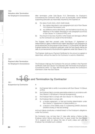 © FIDIC 2017 Conditions of Contract for Construction
FORMS
GUIDANCE
GENERAL
CONDITIONS
84
15.6
Valuation after Termination
for Employer’s Convenience After termination under Sub-Clause 15.5 [Termination for Employer’s
Convenience] the Contractor shall, as soon as practicable, submit detailed
supporting particulars (as reasonably required by the Engineer) of:
(a) the value of work done, which shall include:
		 (i) the matters described in sub-paragraphs (a) to (e) of Sub-Clause
18.5 [Optional Termination], and
		 (ii) any additions and/or deductions, and the balance due (if any), by
reference to the matters described in sub-paragraphs (a) and (b)
of Sub-Clause 14.13 [Issue of FPC]; and
(b) the amount of any loss of profit or other losses and damages suffered
by the Contractor as a result of this termination.
		 The Engineer shall then proceed under Sub-Clause 3.7 [Agreement or
Determination] to agree or determine the matters described in sub-paragraphs (a)
and (b) above (and, for the purpose of Sub-Clause 3.7.3 [Time limits], the date the
Engineer receives the Contractor’s particulars under this Sub-Clause shall be the
date of commencement of the time limit for agreement under Sub-Clause 3.7.3).
		 The Engineer shall issue a Payment Certificate for the amount so agreed or
determined, without the need for the Contractor to submit a Statement.
15.7
Payment after Termination
for Employer’s Convenience The Employer shall pay the Contractor the amount certified in the Payment
Certificate under Sub-Clause 15.6 [Valuation after Termination for Employer’s
Convenience] within 112 days after the Engineer receives the Contractor’s
submission under that Sub-Clause.
16
Suspension and Termination by Contractor
16.1
Suspension by Contractor		 If:
(a) the Engineer fails to certify in accordance with Sub-Clause 14.6 [Issue
of IPC];
(b) the Employer fails to provide reasonable evidence in accordance with
Sub-Clause 2.4 [Employer’s Financial Arrangements];
(c) the Employer fails to comply with Sub-Clause 14.7 [Payment]; or
(d) the Employer fails to comply with:
		 (i) a binding agreement, or final and binding determination under
Sub-Clause 3.7 [Agreement or Determination]; or
		 (ii) a decision of the DAAB under 21.4 [Obtaining DAAB’s Decision]
(whether binding or final and binding)
		 and such failure constitutes a material breach of the Employer’s obligations
under the Contract,
		 the Contractor may, not less than 21 days after giving a Notice to the
Employer (which Notice shall state that it is given under this Sub-Clause
16.1), suspend work (or reduce the rate of work) unless and until the
Employer has remedied such a default.
This
document
is
restricted
for
distribution
within
the
Lexis
Nexis
platform
-
NOT
FOR
CONTRACT
USE
AND
NOT
PRINTABLE
-
ORIGINAL
FOR
SALE
AT
www.fidic.org
 