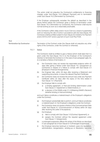 General Conditions © FIDIC 2017
FORMS
GUIDANCE
GENERAL
CONDITIONS
85
		 This action shall not prejudice the Contractor’s entitlements to financing
charges under Sub-Clause 14.8 [Delayed Payment] and to termination
under Sub-Clause 16.2 [Termination by Contractor].
		 If the Employer subsequently remedies the default as described in the
above Notice before the Contractor gives a Notice of termination under
Sub-Clause 16.2 [Termination by Contractor], the Contractor shall resume
normal working as soon as is reasonably practicable.
		 If the Contractor suffers delay and/or incurs Cost as a result of suspending
work (or reducing the rate of work) in accordance with this Sub-Clause, the
Contractor shall be entitled subject to Sub-Clause 20.2 [Claims For Payment
and/or EOT] to EOT and/or payment of such Cost Plus Profit.
16.2
Termination by Contractor		 Termination of the Contract under this Clause shall not prejudice any other
rights of the Contractor, under the Contract or otherwise.
16.2.1 Notice
		 The Contractor shall be entitled to give a Notice (which shall state that it is
given under this Sub-Clause 16.2.1) to the Employer of the Contractor’s
intention to terminate the Contract or, in the case of sub-paragraph (g)(ii), (h),
(i) or (j) below a Notice of termination, if:
(a) the Contractor does not receive the reasonable evidence within 42
days after giving a Notice under Sub-Clause 16.1 [Suspension by
Contractor] in respect of a failure to comply with Sub-Clause 2.4
[Employer’s Financial Arrangements];
(b) the Engineer fails, within 56 days after receiving a Statement and
supporting documents, to issue the relevant Payment Certificate;
(c) the Contractor does not receive the amount due under any Payment
Certificate within 42 days after the expiry of the time stated in
Sub-Clause 14.7 [Payment];
(d) the Employer fails to comply with:
		 (i) a binding agreement, or final and binding determination under
Sub-Clause 3.7 [Agreement or Determination]; or
		 (ii) a decision of the DAAB under 21.4 [Obtaining DAAB’s Decision]
(whether binding or final and binding)
		 and such failure constitutes a material breach of the Employer’s obligations
under the Contract;
(e) the Employer substantially fails to perform, and such failure constitutes
a material breach of, the Employer’s obligations under the Contract;
(f) the Contractor does not receive a Notice of the Commencement Date
under Sub-Clause 8.1 [Commencement of Works] within 84 days
after receiving the Letter of Acceptance;
(g) the Employer:
		 (i) fails to comply with Sub-Clause 1.6 [Contract Agreement], or
		 (ii) assigns the Contract without the required agreement under
Sub-Clause 1.7 [Assignment];
(h) a prolonged suspension affects the whole of the Works as described
in sub-paragraph (b) of Sub-Clause 8.12 [Prolonged Suspension];
(i) the Employer becomes bankrupt or insolvent; goes into liquidation,
administration, reorganisation, winding-up or dissolution; becomes
This
document
is
restricted
for
distribution
within
the
Lexis
Nexis
platform
-
NOT
FOR
CONTRACT
USE
AND
NOT
PRINTABLE
-
ORIGINAL
FOR
SALE
AT
www.fidic.org
 