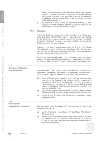 © FIDIC 2017 Conditions of Contract for Construction
FORMS
GUIDANCE
GENERAL
CONDITIONS
86
subject to the appointment of a liquidator, receiver, administrator,
manager or trustee; enters into a composition or arrangement with
the Employer’s creditors; or any act is done or any event occurs which
is analogous to or has a similar effect to any of these acts or events
under applicable Laws; or
(j) the Employer is found, based on reasonable evidence, to have
engaged in corrupt, fraudulent, collusive or coercive practice at any
time in relation to the Works or to the Contract.
16.2.2 Termination
		 Unless the Employer remedies the matter described in a Notice given
under Sub-Clause 16.2.1 [Notice] within 14 days of receiving the Notice,
the Contractor may by giving a second Notice to the Employer immediately
terminate the Contract. The date of termination shall then be the date the
Employer receives this second Notice.
		 However, in the case of sub-paragraph (g)(ii), (h), (i) or (j) of Sub-Clause
16.2.1 [Notice], by giving a Notice under Sub-Clause 16.2.1 the Contractor
may terminate the Contract immediately and the date of termination shall be
the date the Employer receives this Notice.
		 If the Contractor suffers delay and/or incurs Cost during the above period of
14 days, the Contractor shall be entitled subject to Sub-Clause 20.2 [Claims
For Payment and/or EOT] to EOT and/or payment of such Cost Plus Profit.
16.3
Contractor’s Obligations
After Termination		 After termination of the Contract under Sub-Clause 15.5 [Termination for
Employer’s Convenience], Sub-Clause 16.2 [Termination by Contractor] or
Sub-Clause 18.5 [Optional Termination], the Contractor shall promptly:
(a) cease all further work, except for such work as may have been
instructed by the Engineer for the protection of life or property or for
the safety of the Works. If the Contractor incurs Cost as a result of
carrying out such instructed work the Contractor shall be entitled
subject to Sub-Clause 20.2 [Claims For Payment and/or EOT] to be
paid such Cost Plus Profit;
(b) deliver to the Engineer all Contractor’s Documents, Plant, Materials
and other work for which the Contractor has received payment; and
(c) remove all other Goods from the Site, except as necessary for safety,
and leave the Site.
16.4
Payment after
Termination by Contractor		 After termination under Sub-Clause 16.2 [Termination by Contractor], the
Employer shall promptly:
(a) pay the Contractor in accordance with Sub-Clause 18.5 [Optional
Termination]; and
(b) subject to the Contractor’s compliance with Sub-Clause 20.2 [Claims
For Payment and/or EOT], pay the Contractor the amount of any loss
of profit or other losses and damages suffered by the Contractor as a
result of this termination.
This
document
is
restricted
for
distribution
within
the
Lexis
Nexis
platform
-
NOT
FOR
CONTRACT
USE
AND
NOT
PRINTABLE
-
ORIGINAL
FOR
SALE
AT
www.fidic.org
 