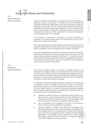 General Conditions © FIDIC 2017
FORMS
GUIDANCE
GENERAL
CONDITIONS
87
17
Care of the Works and Indemnities
17.1
Responsibility for
Care of the Works		 Unless the Contract is terminated in accordance with these Conditions or
otherwise, subject to Sub-Clause 17.2 [Liability for Care of the Works] the
Contractor shall take full responsibility for the care of the Works, Goods and
Contractor’s Documents from the Commencement Date until the Date of
Completion of the Works, when responsibility for the care of the Works shall
pass to the Employer. If a Taking-Over Certificate is issued (or is deemed to
be issued) for any Section or Part, responsibility for the care of the Section
or Part shall then pass to the Employer.
		 If the Contract is terminated in accordance with these Conditions or
otherwise, the Contractor shall cease to be responsible for the care of the
Works from the date of termination.
		 After responsibility has accordingly passed to the Employer, the Contractor
shall take responsibility for the care of any work which is outstanding on the
Date of Completion, until this outstanding work has been completed.
		 IfanylossordamageoccurstotheWorks,GoodsorContractor’sDocuments,
during the period when the Contractor is responsible for their care, from any
cause whatsoever except as stated in Sub-Clause 17.2 [Liability for Care of
the Works], the Contractor shall rectify the loss or damage at the Contractor’s
risk and cost, so that the Works, Goods or Contractor’s Documents (as the
case may be) comply with the Contract.
17.2
Liability for
Care of the Works		 The Contractor shall be liable for any loss or damage caused by the
Contractor to the Works, Goods or Contractor’s Documents after the issue
of a Taking-Over Certificate. The Contractor shall also be liable for any loss or
damage, which occurs after the issue of a Taking-Over Certificate and which
arose from an event which occurred before the issue of this Taking-Over
Certificate, for which the Contractor was liable.
		 The Contractor shall have no liability whatsoever, whether by way of indemnity
or otherwise, for loss or damage to the Works, Goods or Contractor’s
Documents caused by any of the following events (except to the extent
that such Works, Goods or Contractor’s Documents have been rejected
by the Engineer under Sub-Clause 7.5 [Defects and Rejection] before the
occurrence of any of the following events):
(a) interference, whether temporary or permanent, with any right of way,
light, air, water or other easement (other than that resulting from the
Contractor’s method of construction) which is the unavoidable result
of the execution of the Works in accordance with the Contract;
(b) use or occupation by the Employer of any part of the Permanent
Works, except as may be specified in the Contract;
(c) fault, error, defect or omission in any element of the design of the
Works by the Employer or which may be contained in the Specification
and Drawings (and which an experienced contractor exercising due
care would not have discovered when examining the Site and the
Specification and Drawings before submitting the Tender), other
than design carried out by the Contractor in accordance with the
Contractor’s obligations under the Contract;
This
document
is
restricted
for
distribution
within
the
Lexis
Nexis
platform
-
NOT
FOR
CONTRACT
USE
AND
NOT
PRINTABLE
-
ORIGINAL
FOR
SALE
AT
www.fidic.org
 