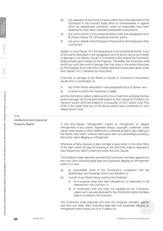 © FIDIC 2017 Conditions of Contract for Construction
FORMS
GUIDANCE
GENERAL
CONDITIONS
88
(d) any operation of the forces of nature (other than those allocated to the
Contractor in the Contract Data) which is Unforeseeable or against
which an experienced contractor could not reasonably have been
expected to have taken adequate preventative precautions;
(e) any of the events or circumstances listed under sub-paragraphs (a) to
(f) of Sub-Clause 18.1 [Exceptional Events]; and/or
(f) any act or default of the Employer’s Personnel or the Employer’s other
contractors.
		 Subject to Sub-Clause 18.4 [Consequences of an Exceptional Event], if any
of the events described in sub-paragraphs (a) to (f) above occurs and results
in damage to the Works, Goods or Contractor’s Documents the Contractor
shall promptly give a Notice to the Engineer. Thereafter, the Contractor shall
rectify any such loss and/or damage that may arise to the extent instructed
by the Engineer. Such instruction shall be deemed to have been given under
Sub-Clause 13.3.1 [Variation by Instruction].
		 If the loss or damage to the Works or Goods or Contractor’s Documents
results from a combination of:
(i) any of the events described in sub-paragraphs (a) to (f) above, and
(ii) a cause for which the Contractor is liable,
		 and the Contractor suffers a delay and/or incurs Cost from rectifying the loss
and/or damage, the Contractor shall subject to Sub-Clause 20.2 [Claims for
Payment and/or EOT] be entitled to a proportion of EOT and/or Cost Plus
Profit to the extent that any of the above events have contributed to such
delays and/or Cost.
17.3
Intellectual and Industrial
Property Rights		 In this Sub-Clause, “infringement” means an infringement (or alleged
infringement) of any patent, registered design, copyright, trademark, trade
name, trade secret or other intellectual or industrial property right relating to
the Works; and “claim” means a third party claim (or proceedings pursuing a
third party claim) alleging an infringement.
		 Whenever a Party receives a claim but fails to give notice to the other Party
of the claim within 28 days of receiving it, the first Party shall be deemed to
have waived any right to indemnity under this Sub-Clause.
		 The Employer shall indemnify and hold the Contractor harmless against and
from any claim (including legal fees and expenses) alleging an infringement
which is or was:
(a) an unavoidable result of the Contractor’s compliance with the
Specification and Drawings and/or any Variation; or
(b) a result of any Works being used by the Employer:
		 (i) for a purpose other than that indicated by, or reasonably to be
inferred from, the Contract, or
		 (ii) in conjunction with any thing not supplied by the Contractor,
unless such use was disclosed to the Contractor before the Base
Date or is stated in the Contract.
		 The Contractor shall indemnify and hold the Employer harmless against
and from any other claim (including legal fees and expenses) alleging an
infringement which arises out of or in relation to:
This
document
is
restricted
for
distribution
within
the
Lexis
Nexis
platform
-
NOT
FOR
CONTRACT
USE
AND
NOT
PRINTABLE
-
ORIGINAL
FOR
SALE
AT
www.fidic.org
 
