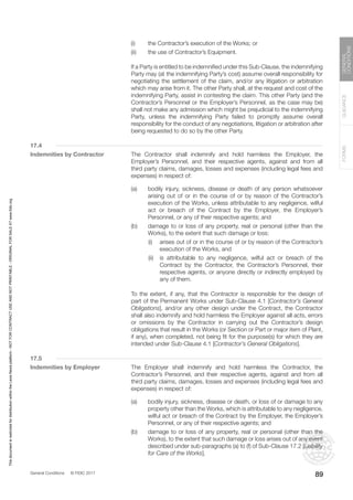 General Conditions © FIDIC 2017
FORMS
GUIDANCE
GENERAL
CONDITIONS
89
(i) the Contractor’s execution of the Works; or
(ii) the use of Contractor’s Equipment.
		 If a Party is entitled to be indemnified under this Sub-Clause, the indemnifying
Party may (at the indemnifying Party’s cost) assume overall responsibility for
negotiating the settlement of the claim, and/or any litigation or arbitration
which may arise from it. The other Party shall, at the request and cost of the
indemnifying Party, assist in contesting the claim. This other Party (and the
Contractor’s Personnel or the Employer’s Personnel, as the case may be)
shall not make any admission which might be prejudicial to the indemnifying
Party, unless the indemnifying Party failed to promptly assume overall
responsibility for the conduct of any negotiations, litigation or arbitration after
being requested to do so by the other Party.
17.4
Indemnities by Contractor The Contractor shall indemnify and hold harmless the Employer, the
Employer’s Personnel, and their respective agents, against and from all
third party claims, damages, losses and expenses (including legal fees and
expenses) in respect of:
(a) bodily injury, sickness, disease or death of any person whatsoever
arising out of or in the course of or by reason of the Contractor’s
execution of the Works, unless attributable to any negligence, wilful
act or breach of the Contract by the Employer, the Employer’s
Personnel, or any of their respective agents; and
(b) damage to or loss of any property, real or personal (other than the
Works), to the extent that such damage or loss:
		 (i) arises out of or in the course of or by reason of the Contractor’s
execution of the Works, and
		 (ii) is attributable to any negligence, wilful act or breach of the
Contract by the Contractor, the Contractor’s Personnel, their
respective agents, or anyone directly or indirectly employed by
any of them.
		 To the extent, if any, that the Contractor is responsible for the design of
part of the Permanent Works under Sub-Clause 4.1 [Contractor’s General
Obligations], and/or any other design under the Contract, the Contractor
shall also indemnify and hold harmless the Employer against all acts, errors
or omissions by the Contractor in carrying out the Contractor’s design
obligations that result in the Works (or Section or Part or major item of Plant,
if any), when completed, not being fit for the purpose(s) for which they are
intended under Sub-Clause 4.1 [Contractor’s General Obligations].
17.5
Indemnities by Employer The Employer shall indemnify and hold harmless the Contractor, the
Contractor’s Personnel, and their respective agents, against and from all
third party claims, damages, losses and expenses (including legal fees and
expenses) in respect of:
(a) bodily injury, sickness, disease or death, or loss of or damage to any
property other than the Works, which is attributable to any negligence,
wilful act or breach of the Contract by the Employer, the Employer’s
Personnel, or any of their respective agents; and
(b) damage to or loss of any property, real or personal (other than the
Works), to the extent that such damage or loss arises out of any event
described under sub-paragraphs (a) to (f) of Sub-Clause 17.2 [Liability
for Care of the Works].
This
document
is
restricted
for
distribution
within
the
Lexis
Nexis
platform
-
NOT
FOR
CONTRACT
USE
AND
NOT
PRINTABLE
-
ORIGINAL
FOR
SALE
AT
www.fidic.org
 