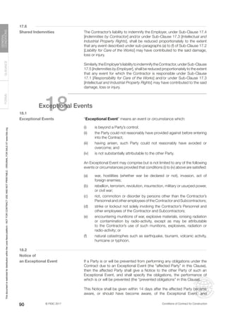 © FIDIC 2017 Conditions of Contract for Construction
FORMS
GUIDANCE
GENERAL
CONDITIONS
90
17.6
Shared Indemnities		 The Contractor’s liability to indemnify the Employer, under Sub-Clause 17.4
[Indemnities by Contractor] and/or under Sub-Clause 17.3 [Intellectual and
Industrial Property Rights], shall be reduced proportionately to the extent
that any event described under sub-paragraphs (a) to (f) of Sub-Clause 17.2
[Liability for Care of the Works] may have contributed to the said damage,
loss or injury.
		 Similarly,theEmployer’sliabilitytoindemnifytheContractor,underSub-Clause
17.5 [Indemnities by Employer], shall be reduced proportionately to the extent
that any event for which the Contractor is responsible under Sub-Clause
17.1 [Responsibility for Care of the Works] and/or under Sub-Clause 17.3
[Intellectual and Industrial Property Rights] may have contributed to the said
damage, loss or injury.
18
Exceptional Events
18.1
Exceptional Events		 “Exceptional Event” means an event or circumstance which:
(i) is beyond a Party’s control;
(ii) the Party could not reasonably have provided against before entering
into the Contract;
(iii) having arisen, such Party could not reasonably have avoided or
overcome; and
(iv) is not substantially attributable to the other Party.
		 An Exceptional Event may comprise but is not limited to any of the following
events or circumstances provided that conditions (i) to (iv) above are satisfied:
(a) war, hostilities (whether war be declared or not), invasion, act of
foreign enemies;
(b) rebellion, terrorism, revolution, insurrection, military or usurped power,
or civil war;
(c) riot, commotion or disorder by persons other than the Contractor’s
Personnel and other employees of the Contractor and Subcontractors;
(d) strike or lockout not solely involving the Contractor’s Personnel and
other employees of the Contractor and Subcontractors;
(e) encountering munitions of war, explosive materials, ionising radiation
or contamination by radio-activity, except as may be attributable
to the Contractor’s use of such munitions, explosives, radiation or
radio-activity; or
(f) natural catastrophes such as earthquake, tsunami, volcanic activity,
hurricane or typhoon.
18.2
Notice of
an Exceptional Event		 If a Party is or will be prevented from performing any obligations under the
Contract due to an Exceptional Event (the “affected Party” in this Clause),
then the affected Party shall give a Notice to the other Party of such an
Exceptional Event, and shall specify the obligations, the performance of
which is or will be prevented (the “prevented obligations” in this Clause).
		 This Notice shall be given within 14 days after the affected Party became
aware, or should have become aware, of the Exceptional Event, and
This
document
is
restricted
for
distribution
within
the
Lexis
Nexis
platform
-
NOT
FOR
CONTRACT
USE
AND
NOT
PRINTABLE
-
ORIGINAL
FOR
SALE
AT
www.fidic.org
 