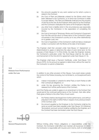 © FIDIC 2017 Conditions of Contract for Construction
FORMS
GUIDANCE
GENERAL
CONDITIONS
92
(a) the amounts payable for any work carried out for which a price is
stated in the Contract;
(b) the Cost of Plant and Materials ordered for the Works which have
been delivered to the Contractor, or of which the Contractor is liable
to accept delivery. This Plant and Materials shall become the property
of (and be at the risk of) the Employer when paid for by the Employer,
and the Contractor shall place the same at the Employer’s disposal;
(c) any other Cost or liability which in the circumstances was reasonably
incurred by the Contractor in the expectation of completing the
Works;
(d) the Cost of removal of Temporary Works and Contractor’s Equipment
from the Site and the return of these items to the Contractor’s place
of business in the Contractor’s country (or to any other destination(s)
at no greater cost); and
(e) the Cost of repatriation of the Contractor’s staff and labour employed
wholly in connection with the Works at the date of termination.
		 The Engineer shall then proceed under Sub-Clause 3.7 [Agreement or
Determination] to agree or determine the value of work done (and, for the
purpose of Sub-Clause 3.7.3 [Time limits], the date the Engineer receives
the Contractor’s particulars under this Sub-Clause shall be the date of
commencement of the time limit for agreement under Sub-Clause 3.7.3).
		 The Engineer shall issue a Payment Certificate, under Sub-Clause 14.6
[Issue of IPC], for the amount so agreed or determined, without the need for
the Contractor to submit a Statement.
18.6
Release from Performance
under the Law		 In addition to any other provision of this Clause, if any event arises outside
the control of the Parties (including, but not limited to, an Exceptional Event)
which:
(a) makes it impossible or unlawful for either Party or both Parties to fulfil
their contractual obligations; or
(b) under the law governing the Contract, entitles the Parties to be
released from further performance of the Contract,
		 and if the Parties are unable to agree on an amendment to the Contract that
would permit the continued performance of the Contract, then after either
Party gives a Notice to the other Party of such event:
(i) the Parties shall be discharged from further performance, and without
prejudice to the rights of either Party in respect of any previous breach
of the Contract; and
(ii) the amount payable by the Employer to the Contractor shall be the
same as would have been payable under Sub-Clause 18.5 [Optional
Termination], and such amount shall be certified by the Engineer, as if
the Contract had been terminated under that Sub-Clause.
19
Insurance
19.1
General Requirements		 Without limiting either Party’s obligations or responsibilities under the
Contract, the Contractor shall effect and maintain all insurances for which
the Contractor is responsible with insurers and in terms, both of which shall
This
document
is
restricted
for
distribution
within
the
Lexis
Nexis
platform
-
NOT
FOR
CONTRACT
USE
AND
NOT
PRINTABLE
-
ORIGINAL
FOR
SALE
AT
www.fidic.org
 