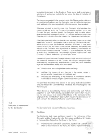 General Conditions © FIDIC 2017
FORMS
GUIDANCE
GENERAL
CONDITIONS
93
be subject to consent by the Employer. These terms shall be consistent
with terms (if any) agreed by both Parties before the date of the Letter of
Acceptance.
		 The insurances required to be provided under this Clause are the minimum
required by the Employer, and the Contractor may, at the Contractor’s own
cost, add such other insurances that the Contractor may deem prudent.
		 Whenever required by the Employer, the Contractor shall produce the
insurance policies which the Contractor is required to effect under the
Contract. As each premium is paid, the Contractor shall promptly submit
either a copy of each receipt of payment to the Employer (with a copy to the
Engineer), or confirmation from the insurers that the premium has been paid.
		 If the Contractor fails to effect and keep in force any of the insurances required
under Sub-Clause 19.2 [Insurances to be provided by the Contractor] then,
and in any such case, the Employer may effect and keep in force such
insurances and pay any premium as may be necessary and recover the
same from the Contractor from time to time by deducting the amount(s) so
paid from any moneys due to the Contractor or otherwise recover the same
as a debt from the Contractor. The provisions of Clause 20 [Employer’s and
Contractor’s Claims] shall not apply to this Sub-Clause.
		 If either the Contractor or the Employer fails to comply with any condition of
the insurances effected under the Contract, the Party so failing to comply
shall indemnify the other Party against all direct losses and claims (including
legal fees and expenses) arising from such failure.
		 The Contractor shall also be responsible for the following:
(a) notifying the insurers of any changes in the nature, extent or
programme for the execution of the Works; and
(b) the adequacy and validity of the insurances in accordance with the
Contract at all times during the performance of the Contract.
		 The permitted deductible limits allowed in any policy shall not exceed the
amounts stated in the Contract Data (if not stated, the amounts agreed with
the Employer).
		 Where there is a shared liability the loss shall be borne by each Party in
proportion to each Party’s liability, provided the non-recovery from insurers
has not been caused by a breach of this Clause by the Contractor or the
Employer. In the event that non-recovery from insurers has been caused by
such a breach, the defaulting Party shall bear the loss suffered.
19.2
Insurance to be provided
by the Contractor		 The Contractor shall provide the following insurances:
19.2.1 The Works
		 The Contractor shall insure and keep insured in the joint names of the
Contractor and the Employer from the Commencement Date until the date
of the issue of the Taking-Over Certificate for the Works:
(a) the Works and Contractor’s Documents, together with Materials and
Plant for incorporation in the Works, for their full replacement value.
This
document
is
restricted
for
distribution
within
the
Lexis
Nexis
platform
-
NOT
FOR
CONTRACT
USE
AND
NOT
PRINTABLE
-
ORIGINAL
FOR
SALE
AT
www.fidic.org
 