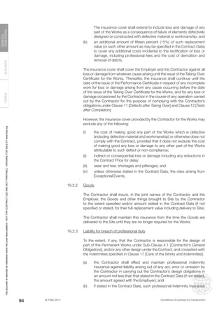 © FIDIC 2017 Conditions of Contract for Construction
FORMS
GUIDANCE
GENERAL
CONDITIONS
94
The insurance cover shall extend to include loss and damage of any
part of the Works as a consequence of failure of elements defectively
designed or constructed with defective material or workmanship; and
(b) an additional amount of fifteen percent (15%) of such replacement
value (or such other amount as may be specified in the Contract Data)
to cover any additional costs incidental to the rectification of loss or
damage, including professional fees and the cost of demolition and
removal of debris.
		 The insurance cover shall cover the Employer and the Contractor against all
loss or damage from whatever cause arising until the issue of the Taking-Over
Certificate for the Works. Thereafter, the insurance shall continue until the
date of the issue of the Performance Certificate in respect of any incomplete
work for loss or damage arising from any cause occurring before the date
of the issue of the Taking-Over Certificate for the Works, and for any loss or
damage occasioned by the Contractor in the course of any operation carried
out by the Contractor for the purpose of complying with the Contractor’s
obligations under Clause 11 [Defects after Taking Over] and Clause 12 [Tests
after Completion].
		 However, the insurance cover provided by the Contractor for the Works may
exclude any of the following:
(i) the cost of making good any part of the Works which is defective
(including defective material and workmanship) or otherwise does not
comply with the Contract, provided that it does not exclude the cost
of making good any loss or damage to any other part of the Works
attributable to such defect or non-compliance;
(ii) indirect or consequential loss or damage including any reductions in
the Contract Price for delay;
(iii) wear and tear, shortages and pilferages; and
(iv) unless otherwise stated in the Contract Data, the risks arising from
Exceptional Events.
19.2.2 Goods
		 The Contractor shall insure, in the joint names of the Contractor and the
Employer, the Goods and other things brought to Site by the Contractor
to the extent specified and/or amount stated in the Contract Data (if not
specified or stated, for their full replacement value including delivery to Site).
		 The Contractor shall maintain this insurance from the time the Goods are
delivered to the Site until they are no longer required for the Works.
19.2.3 Liability for breach of professional duty
		 To the extent, if any, that the Contractor is responsible for the design of
part of the Permanent Works under Sub-Clause 4.1 [Contractor’s General
Obligations], and/or any other design under the Contract, and consistent with
the indemnities specified in Clause 17 [Care of the Works and Indemnities]:
(a) the Contractor shall effect and maintain professional indemnity
insurance against liability arising out of any act, error or omission by
the Contractor in carrying out the Contractor’s design obligations in
an amount not less than that stated in the Contract Data (if not stated,
the amount agreed with the Employer); and
(b) if stated in the Contract Data, such professional indemnity insurance
This
document
is
restricted
for
distribution
within
the
Lexis
Nexis
platform
-
NOT
FOR
CONTRACT
USE
AND
NOT
PRINTABLE
-
ORIGINAL
FOR
SALE
AT
www.fidic.org
 