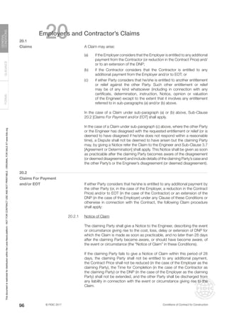 © FIDIC 2017 Conditions of Contract for Construction
FORMS
GUIDANCE
GENERAL
CONDITIONS
96
20
Employer’s and Contractor’s Claims
20.1
Claims		 A Claim may arise:
(a) if the Employer considers that the Employer is entitled to any additional
payment from the Contractor (or reduction in the Contract Price) and/
or to an extension of the DNP;
(b) if the Contractor considers that the Contractor is entitled to any
additional payment from the Employer and/or to EOT; or
(c) if either Party considers that he/she is entitled to another entitlement
or relief against the other Party. Such other entitlement or relief
may be of any kind whatsoever (including in connection with any
certificate, determination, instruction, Notice, opinion or valuation
of the Engineer) except to the extent that it involves any entitlement
referred to in sub-paragraphs (a) and/or (b) above.
		 In the case of a Claim under sub-paragraph (a) or (b) above, Sub-Clause
20.2 [Claims For Payment and/or EOT] shall apply.
		 In the case of a Claim under sub-paragraph (c) above, where the other Party
or the Engineer has disagreed with the requested entitlement or relief (or is
deemed to have disagreed if he/she does not respond within a reasonable
time), a Dispute shall not be deemed to have arisen but the claiming Party
may, by giving a Notice refer the Claim to the Engineer and Sub-Clause 3.7
[Agreement or Determination] shall apply. This Notice shall be given as soon
as practicable after the claiming Party becomes aware of the disagreement
(or deemed disagreement) and include details of the claiming Party’s case and
the other Party’s or the Engineer’s disagreement (or deemed disagreement).
20.2
Claims For Payment
and/or EOT		 If either Party considers that he/she is entitled to any additional payment by
the other Party (or, in the case of the Employer, a reduction in the Contract
Price) and/or to EOT (in the case of the Contractor) or an extension of the
DNP (in the case of the Employer) under any Clause of these Conditions or
otherwise in connection with the Contract, the following Claim procedure
shall apply:
20.2.1 Notice of Claim
		 The claiming Party shall give a Notice to the Engineer, describing the event
or circumstance giving rise to the cost, loss, delay or extension of DNP for
which the Claim is made as soon as practicable, and no later than 28 days
after the claiming Party became aware, or should have become aware, of
the event or circumstance (the “Notice of Claim” in these Conditions).
		 If the claiming Party fails to give a Notice of Claim within this period of 28
days, the claiming Party shall not be entitled to any additional payment,
the Contract Price shall not be reduced (in the case of the Employer as the
claiming Party), the Time for Completion (in the case of the Contractor as
the claiming Party) or the DNP (in the case of the Employer as the claiming
Party) shall not be extended, and the other Party shall be discharged from
any liability in connection with the event or circumstance giving rise to the
Claim.
This
document
is
restricted
for
distribution
within
the
Lexis
Nexis
platform
-
NOT
FOR
CONTRACT
USE
AND
NOT
PRINTABLE
-
ORIGINAL
FOR
SALE
AT
www.fidic.org
 