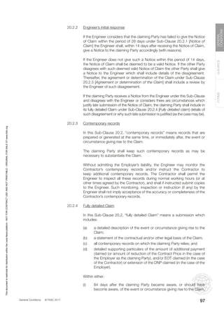 General Conditions © FIDIC 2017
FORMS
GUIDANCE
GENERAL
CONDITIONS
97
20.2.2 Engineer’s initial response
		 If the Engineer considers that the claiming Party has failed to give the Notice
of Claim within the period of 28 days under Sub-Clause 20.2.1 [Notice of
Claim] the Engineer shall, within 14 days after receiving the Notice of Claim,
give a Notice to the claiming Party accordingly (with reasons).
		 If the Engineer does not give such a Notice within this period of 14 days,
the Notice of Claim shall be deemed to be a valid Notice. If the other Party
disagrees with such deemed valid Notice of Claim the other Party shall give
a Notice to the Engineer which shall include details of the disagreement.
Thereafter, the agreement or determination of the Claim under Sub-Clause
20.2.5 [Agreement or determination of the Claim] shall include a review by
the Engineer of such disagreement.
		 If the claiming Party receives a Notice from the Engineer under this Sub-Clause
and disagrees with the Engineer or considers there are circumstances which
justify late submission of the Notice of Claim, the claiming Party shall include in
its fully detailed Claim under Sub-Clause 20.2.4 [Fully detailed claim] details of
such disagreement or why such late submission is justified (as the case may be).
20.2.3 Contemporary records
		 In this Sub-Clause 20.2, “contemporary records” means records that are
prepared or generated at the same time, or immediately after, the event or
circumstance giving rise to the Claim.
		 The claiming Party shall keep such contemporary records as may be
necessary to substantiate the Claim.
		 Without admitting the Employer’s liability, the Engineer may monitor the
Contractor’s contemporary records and/or instruct the Contractor to
keep additional contemporary records. The Contractor shall permit the
Engineer to inspect all these records during normal working hours (or at
other times agreed by the Contractor), and shall if instructed submit copies
to the Engineer. Such monitoring, inspection or instruction (if any) by the
Engineer shall not imply acceptance of the accuracy or completeness of the
Contractor’s contemporary records.
20.2.4 Fully detailed Claim
		 In this Sub-Clause 20.2, “fully detailed Claim” means a submission which
includes:
(a) a detailed description of the event or circumstance giving rise to the
Claim;
(b) a statement of the contractual and/or other legal basis of the Claim;
(c) all contemporary records on which the claiming Party relies; and
(d) detailed supporting particulars of the amount of additional payment
claimed (or amount of reduction of the Contract Price in the case of
the Employer as the claiming Party), and/or EOT claimed (in the case
of the Contractor) or extension of the DNP claimed (in the case of the
Employer).
		 Within either:
(i) 84 days after the claiming Party became aware, or should have
become aware, of the event or circumstance giving rise to the Claim,
This
document
is
restricted
for
distribution
within
the
Lexis
Nexis
platform
-
NOT
FOR
CONTRACT
USE
AND
NOT
PRINTABLE
-
ORIGINAL
FOR
SALE
AT
www.fidic.org
 