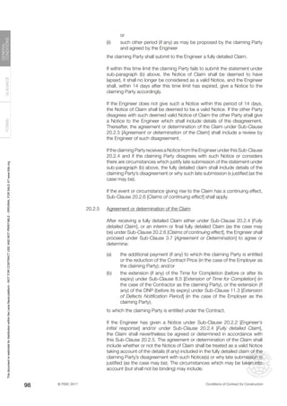 © FIDIC 2017 Conditions of Contract for Construction
FORMS
GUIDANCE
GENERAL
CONDITIONS
98
or
(ii) such other period (if any) as may be proposed by the claiming Party
and agreed by the Engineer
		 the claiming Party shall submit to the Engineer a fully detailed Claim.
		 If within this time limit the claiming Party fails to submit the statement under
sub-paragraph (b) above, the Notice of Claim shall be deemed to have
lapsed, it shall no longer be considered as a valid Notice, and the Engineer
shall, within 14 days after this time limit has expired, give a Notice to the
claiming Party accordingly.
		 If the Engineer does not give such a Notice within this period of 14 days,
the Notice of Claim shall be deemed to be a valid Notice. If the other Party
disagrees with such deemed valid Notice of Claim the other Party shall give
a Notice to the Engineer which shall include details of the disagreement.
Thereafter, the agreement or determination of the Claim under Sub-Clause
20.2.5 [Agreement or determination of the Claim] shall include a review by
the Engineer of such disagreement.
		 If the claiming Party receives a Notice from the Engineer under this Sub-Clause
20.2.4 and if the claiming Party disagrees with such Notice or considers
there are circumstances which justify late submission of the statement under
sub-paragraph (b) above, the fully detailed claim shall include details of the
claiming Party’s disagreement or why such late submission is justified (as the
case may be).
		 If the event or circumstance giving rise to the Claim has a continuing effect,
Sub-Clause 20.2.6 [Claims of continuing effect] shall apply.
20.2.5 Agreement or determination of the Claim
		 After receiving a fully detailed Claim either under Sub-Clause 20.2.4 [Fully
detailed Claim], or an interim or final fully detailed Claim (as the case may
be) under Sub-Clause 20.2.6 [Claims of continuing effect], the Engineer shall
proceed under Sub-Clause 3.7 [Agreement or Determination] to agree or
determine:
(a) the additional payment (if any) to which the claiming Party is entitled
or the reduction of the Contract Price (in the case of the Employer as
the claiming Party); and/or
(b) the extension (if any) of the Time for Completion (before or after its
expiry) under Sub-Clause 8.5 [Extension of Time for Completion] (in
the case of the Contractor as the claiming Party), or the extension (if
any) of the DNP (before its expiry) under Sub-Clause 11.3 [Extension
of Defects Notification Period] (in the case of the Employer as the
claiming Party),
		 to which the claiming Party is entitled under the Contract.
		 If the Engineer has given a Notice under Sub-Clause 20.2.2 [Engineer’s
initial response] and/or under Sub-Clause 20.2.4 [Fully detailed Claim],
the Claim shall nevertheless be agreed or determined in accordance with
this Sub-Clause 20.2.5. The agreement or determination of the Claim shall
include whether or not the Notice of Claim shall be treated as a valid Notice
taking account of the details (if any) included in the fully detailed claim of the
claiming Party’s disagreement with such Notice(s) or why late submission is
justified (as the case may be). The circumstances which may be taken into
account (but shall not be binding) may include:
This
document
is
restricted
for
distribution
within
the
Lexis
Nexis
platform
-
NOT
FOR
CONTRACT
USE
AND
NOT
PRINTABLE
-
ORIGINAL
FOR
SALE
AT
www.fidic.org
 