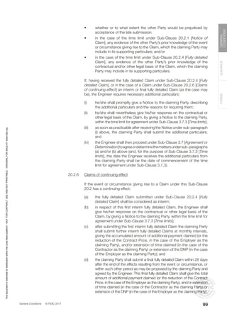 General Conditions © FIDIC 2017
FORMS
GUIDANCE
GENERAL
CONDITIONS
99
• whether or to what extent the other Party would be prejudiced by
acceptance of the late submission;
• in the case of the time limit under Sub-Clause 20.2.1 [Notice of
Claim], any evidence of the other Party’s prior knowledge of the event
or circumstance giving rise to the Claim, which the claiming Party may
include in its supporting particulars; and/or
• in the case of the time limit under Sub-Clause 20.2.4 [Fully detailed
Claim], any evidence of the other Party’s prior knowledge of the
contractual and/or other legal basis of the Claim, which the claiming
Party may include in its supporting particulars.
		 If, having received the fully detailed Claim under Sub-Clause 20.2.4 [Fully
detailed Claim], or in the case of a Claim under Sub-Clause 20.2.6 [Claims
of continuing effect] an interim or final fully detailed Claim (as the case may
be), the Engineer requires necessary additional particulars:
(i) he/she shall promptly give a Notice to the claiming Party, describing
the additional particulars and the reasons for requiring them;
(ii) he/she shall nevertheless give his/her response on the contractual or
other legal basis of the Claim, by giving a Notice to the claiming Party,
within the time limit for agreement under Sub-Clause 3.7.3 [Time limits];
(iii) as soon as practicable after receiving the Notice under sub-paragraph
(i) above, the claiming Party shall submit the additional particulars;
and
(iv) the Engineer shall then proceed under Sub-Clause 3.7 [Agreement or
Determination]toagreeordeterminethemattersundersub-paragraphs
(a) and/or (b) above (and, for the purpose of Sub-Clause 3.7.3 [Time
limits], the date the Engineer receives the additional particulars from
the claiming Party shall be the date of commencement of the time
limit for agreement under Sub-Clause 3.7.3).
20.2.6 Claims of continuing effect
		 If the event or circumstance giving rise to a Claim under this Sub-Clause
20.2 has a continuing effect:
(a) the fully detailed Claim submitted under Sub-Clause 20.2.4 [Fully
detailed Claim] shall be considered as interim;
(b) in respect of this first interim fully detailed Claim, the Engineer shall
give his/her response on the contractual or other legal basis of the
Claim, by giving a Notice to the claiming Party, within the time limit for
agreement under Sub-Clause 3.7.3 [Time limits];
(c) after submitting the first interim fully detailed Claim the claiming Party
shall submit further interim fully detailed Claims at monthly intervals,
giving the accumulated amount of additional payment claimed (or the
reduction of the Contract Price, in the case of the Employer as the
claiming Party), and/or extension of time claimed (in the case of the
Contractor as the claiming Party) or extension of the DNP (in the case
of the Employer as the claiming Party); and
(d) the claiming Party shall submit a final fully detailed Claim within 28 days
after the end of the effects resulting from the event or circumstance, or
within such other period as may be proposed by the claiming Party and
agreed by the Engineer. This final fully detailed Claim shall give the total
amount of additional payment claimed (or the reduction of the Contract
Price, in the case of the Employer as the claiming Party), and/or extension
of time claimed (in the case of the Contractor as the claiming Party) or
extension of the DNP (in the case of the Employer as the claiming Party).
This
document
is
restricted
for
distribution
within
the
Lexis
Nexis
platform
-
NOT
FOR
CONTRACT
USE
AND
NOT
PRINTABLE
-
ORIGINAL
FOR
SALE
AT
www.fidic.org
 