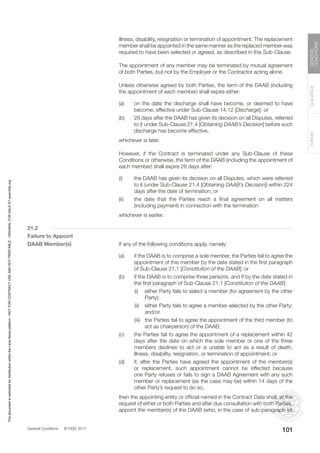 General Conditions © FIDIC 2017
FORMS
GUIDANCE
GENERAL
CONDITIONS
101
illness, disability, resignation or termination of appointment. The replacement
member shall be appointed in the same manner as the replaced member was
required to have been selected or agreed, as described in this Sub-Clause.
		 The appointment of any member may be terminated by mutual agreement
of both Parties, but not by the Employer or the Contractor acting alone.
		 Unless otherwise agreed by both Parties, the term of the DAAB (including
the appointment of each member) shall expire either:
(a) on the date the discharge shall have become, or deemed to have
become, effective under Sub-Clause 14.12 [Discharge]; or
(b) 28 days after the DAAB has given its decision on all Disputes, referred
to it under Sub-Clause 21.4 [Obtaining DAAB’s Decision] before such
discharge has become effective,
		 whichever is later.
		 However, if the Contract is terminated under any Sub-Clause of these
Conditions or otherwise, the term of the DAAB (including the appointment of
each member) shall expire 28 days after:
(i) the DAAB has given its decision on all Disputes, which were referred
to it (under Sub-Clause 21.4 [Obtaining DAAB’s Decision]) within 224
days after the date of termination; or
(ii) the date that the Parties reach a final agreement on all matters
(including payment) in connection with the termination
		 whichever is earlier.
21.2
Failure to Appoint
DAAB Member(s)		 If any of the following conditions apply, namely:
(a) if the DAAB is to comprise a sole member, the Parties fail to agree the
appointment of this member by the date stated in the first paragraph
of Sub-Clause 21.1 [Constitution of the DAAB]; or
(b) if the DAAB is to comprise three persons, and if by the date stated in
the first paragraph of Sub-Clause 21.1 [Constitution of the DAAB]:
		 (i) either Party fails to select a member (for agreement by the other
Party);
		 (ii) either Party fails to agree a member selected by the other Party;
and/or
		 (iii) the Parties fail to agree the appointment of the third member (to
act as chairperson) of the DAAB;
(c) the Parties fail to agree the appointment of a replacement within 42
days after the date on which the sole member or one of the three
members declines to act or is unable to act as a result of death,
illness, disability, resignation, or termination of appointment; or
(d) if, after the Parties have agreed the appointment of the member(s)
or replacement, such appointment cannot be effected because
one Party refuses or fails to sign a DAAB Agreement with any such
member or replacement (as the case may be) within 14 days of the
other Party’s request to do so,
		 then the appointing entity or official named in the Contract Data shall, at the
request of either or both Parties and after due consultation with both Parties,
appoint the member(s) of the DAAB (who, in the case of sub-paragraph (d)
This
document
is
restricted
for
distribution
within
the
Lexis
Nexis
platform
-
NOT
FOR
CONTRACT
USE
AND
NOT
PRINTABLE
-
ORIGINAL
FOR
SALE
AT
www.fidic.org
 
