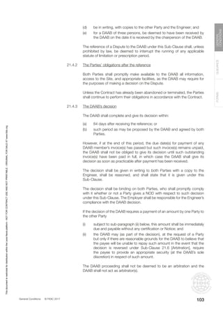 General Conditions © FIDIC 2017
FORMS
GUIDANCE
GENERAL
CONDITIONS
103
(d) be in writing, with copies to the other Party and the Engineer; and
(e) for a DAAB of three persons, be deemed to have been received by
the DAAB on the date it is received by the chairperson of the DAAB.
		 The reference of a Dispute to the DAAB under this Sub-Clause shall, unless
prohibited by law, be deemed to interrupt the running of any applicable
statute of limitation or prescription period.
21.4.2 The Parties’ obligations after the reference
		 Both Parties shall promptly make available to the DAAB all information,
access to the Site, and appropriate facilities, as the DAAB may require for
the purposes of making a decision on the Dispute.
		 Unless the Contract has already been abandoned or terminated, the Parties
shall continue to perform their obligations in accordance with the Contract.
21.4.3 The DAAB’s decision
		 The DAAB shall complete and give its decision within:
(a) 84 days after receiving the reference; or
(b) such period as may be proposed by the DAAB and agreed by both
Parties.
		 However, if at the end of this period, the due date(s) for payment of any
DAAB member’s invoice(s) has passed but such invoice(s) remains unpaid,
the DAAB shall not be obliged to give its decision until such outstanding
invoice(s) have been paid in full, in which case the DAAB shall give its
decision as soon as practicable after payment has been received.
		 The decision shall be given in writing to both Parties with a copy to the
Engineer, shall be reasoned, and shall state that it is given under this
Sub-Clause.
		 The decision shall be binding on both Parties, who shall promptly comply
with it whether or not a Party gives a NOD with respect to such decision
under this Sub-Clause. The Employer shall be responsible for the Engineer’s
compliance with the DAAB decision.
		 If the decision of the DAAB requires a payment of an amount by one Party to
the other Party
(i) subject to sub-paragraph (ii) below, this amount shall be immediately
due and payable without any certification or Notice; and
(ii) the DAAB may (as part of the decision), at the request of a Party
but only if there are reasonable grounds for the DAAB to believe that
the payee will be unable to repay such amount in the event that the
decision is reversed under Sub-Clause 21.6 [Arbitration], require
the payee to provide an appropriate security (at the DAAB’s sole
discretion) in respect of such amount.
		 The DAAB proceeding shall not be deemed to be an arbitration and the
DAAB shall not act as arbitrator(s).
This
document
is
restricted
for
distribution
within
the
Lexis
Nexis
platform
-
NOT
FOR
CONTRACT
USE
AND
NOT
PRINTABLE
-
ORIGINAL
FOR
SALE
AT
www.fidic.org
 