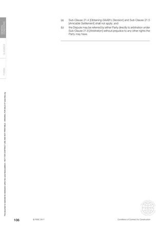 © FIDIC 2017 Conditions of Contract for Construction
FORMS
GUIDANCE
GENERAL
CONDITIONS
106
(a) Sub-Clause 21.4 [Obtaining DAAB’s Decision] and Sub-Clause 21.5
[Amicable Settlement] shall not apply; and
(b) the Dispute may be referred by either Party directly to arbitration under
Sub-Clause 21.6 [Arbitration] without prejudice to any other rights the
Party may have.
This
document
is
restricted
for
distribution
within
the
Lexis
Nexis
platform
-
NOT
FOR
CONTRACT
USE
AND
NOT
PRINTABLE
-
ORIGINAL
FOR
SALE
AT
www.fidic.org
 