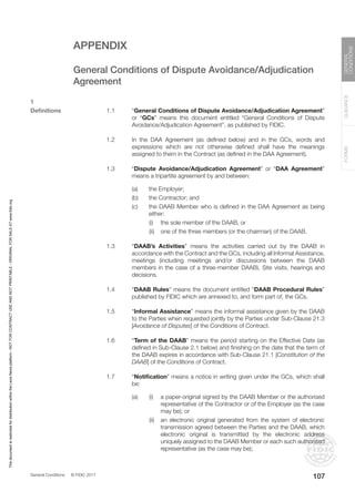 General Conditions © FIDIC 2017
FORMS
GUIDANCE
GENERAL
CONDITIONS
107
APPENDIX
		 General Conditions of Dispute Avoidance/Adjudication
		 Agreement
1
Definitions 1.1 “General Conditions of Dispute Avoidance/Adjudication Agreement”
or “GCs” means this document entitled “General Conditions of Dispute
Avoidance/Adjudication Agreement”, as published by FIDIC.
1.2 In the DAA Agreement (as defined below) and in the GCs, words and
expressions which are not otherwise defined shall have the meanings
assigned to them in the Contract (as defined in the DAA Agreement).
1.3 “Dispute Avoidance/Adjudication Agreement” or “DAA Agreement”
means a tripartite agreement by and between:
(a) the Employer;
(b) the Contractor; and
(c) the DAAB Member who is defined in the DAA Agreement as being
either:
		 (i) the sole member of the DAAB, or
		 (ii) one of the three members (or the chairman) of the DAAB.
1.3 “DAAB’s Activities” means the activities carried out by the DAAB in
accordance with the Contract and the GCs, including all Informal Assistance,
meetings (including meetings and/or discussions between the DAAB
members in the case of a three-member DAAB), Site visits, hearings and
decisions.
1.4 “DAAB Rules” means the document entitled “DAAB Procedural Rules”
published by FIDIC which are annexed to, and form part of, the GCs.
1.5 “Informal Assistance” means the informal assistance given by the DAAB
to the Parties when requested jointly by the Parties under Sub-Clause 21.3
[Avoidance of Disputes] of the Conditions of Contract.
1.6 “Term of the DAAB” means the period starting on the Effective Date (as
defined in Sub-Clause 2.1 below) and finishing on the date that the term of
the DAAB expires in accordance with Sub-Clause 21.1 [Constitution of the
DAAB] of the Conditions of Contract.
1.7 “Notification” means a notice in writing given under the GCs, which shall
be:
(a) (i) a paper-original signed by the DAAB Member or the authorised
representative of the Contractor or of the Employer (as the case
may be); or
		 (ii) an electronic original generated from the system of electronic
transmission agreed between the Parties and the DAAB, which
electronic original is transmitted by the electronic address
uniquely assigned to the DAAB Member or each such authorised
representative (as the case may be);
This
document
is
restricted
for
distribution
within
the
Lexis
Nexis
platform
-
NOT
FOR
CONTRACT
USE
AND
NOT
PRINTABLE
-
ORIGINAL
FOR
SALE
AT
www.fidic.org
 