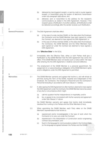 © FIDIC 2017 Conditions of Contract for Construction
FORMS
GUIDANCE
GENERAL
CONDITIONS
108
(b) delivered by hand (against receipt), or sent by mail or courier (against
receipt), or transmitted using the system of electronic transmission
under sub-paragraph (a)(ii) above; and
(c) delivered, sent or transmitted to the address for the recipient’s
communications as stated in the DAA Agreement. However, if the
recipient gives a Notification of another address, all Notifications shall
be delivered accordingly after the sender receives such Notification.
2
General Provisions 2.1 The DAA Agreement shall take effect:
(a) in the case of a sole-member DAAB, on the date when the Employer,
the Contractor and the DAAB Member have each signed (or, under
the Contract, are deemed to have signed) the DAA Agreement; or
(b) in the case of a three-member DAAB, on the date when the Employer,
the Contractor, the DAAB Member and the Other Members have
each signed (or under the Contract are deemed to have signed) a
DAA Agreement.
(the “Effective Date” in the GCs).
2.2 Immediately after the Effective Date, either or both Parties shall give a
Notification to the DAAB Member that the DAA Agreement has come into
effect. If the DAAB Member does not receive such a notice within 182 days
after entering into the DAA Agreement, it shall be void and ineffective.
2.3 The employment of the DAAB Member is a personal appointment. No
assignment of, or subcontracting or delegation of the DAAB Member’s rights
and/or obligations under the DAA Agreement is permitted.
3
Warranties 3.1 The DAAB Member warrants and agrees that he/she is, and will remain at
all times during the Term of the DAAB, impartial and independent of the
Employer, the Contractor, the Employer’s Personnel and the Contractor’s
Personnel (including in accordance with Sub-Clause 4.1 below).
3.2 If, after signing the DAA Agreement (or after he/she is deemed to have signed
the DAA Agreement under the Contract), the DAAB Member becomes aware
of any fact or circumstance which might:
(a) call into question his/her independence or impartiality; and/or
(b) be, or appear to be, inconsistent with his/her warranty and agreement
under Sub-Clause 3.1 above
		 the DAAB Member warrants and agrees that he/she shall immediately
disclose this in writing to the Parties and the Other Members (if any).
3.3 When appointing the DAAB Member, each Party relies on the DAAB
Member’s representations that he/she is:
(a) experienced and/or knowledgeable in the type of work which the
Contractor is to carry out under the Contract;
(b) experienced in the interpretation of construction and/or engineering
contract documentation; and
(c) fluent in the language for communications stated in the Contract Data
(or the language as agreed between the Parties and the DAAB).
This
document
is
restricted
for
distribution
within
the
Lexis
Nexis
platform
-
NOT
FOR
CONTRACT
USE
AND
NOT
PRINTABLE
-
ORIGINAL
FOR
SALE
AT
www.fidic.org
 