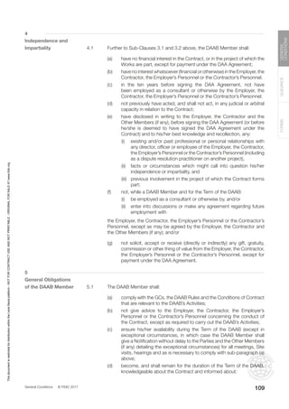 General Conditions © FIDIC 2017
FORMS
GUIDANCE
GENERAL
CONDITIONS
109
4
Independence and
Impartiality 4.1 Further to Sub-Clauses 3.1 and 3.2 above, the DAAB Member shall:
(a) have no financial interest in the Contract, or in the project of which the
Works are part, except for payment under the DAA Agreement;
(b) have no interest whatsoever (financial or otherwise) in the Employer, the
Contractor, the Employer’s Personnel or the Contractor’s Personnel;
(c) in the ten years before signing the DAA Agreement, not have
been employed as a consultant or otherwise by the Employer, the
Contractor, the Employer’s Personnel or the Contractor’s Personnel;
(d) not previously have acted, and shall not act, in any judicial or arbitral
capacity in relation to the Contract;
(e) have disclosed in writing to the Employer, the Contractor and the
Other Members (if any), before signing the DAA Agreement (or before
he/she is deemed to have signed the DAA Agreement under the
Contract) and to his/her best knowledge and recollection, any:
		 (i) existing and/or past professional or personal relationships with
any director, officer or employee of the Employer, the Contractor,
the Employer’s Personnel or the Contractor’s Personnel (including
as a dispute resolution practitioner on another project),
		 (ii) facts or circumstances which might call into question his/her
independence or impartiality, and
		 (iii) previous involvement in the project of which the Contract forms
part;
(f) not, while a DAAB Member and for the Term of the DAAB:
		 (i) be employed as a consultant or otherwise by, and/or
		 (ii) enter into discussions or make any agreement regarding future
employment with
		 the Employer, the Contractor, the Employer’s Personnel or the Contractor’s
Personnel, except as may be agreed by the Employer, the Contractor and
the Other Members (if any); and/or
(g) not solicit, accept or receive (directly or indirectly) any gift, gratuity,
commission or other thing of value from the Employer, the Contractor,
the Employer’s Personnel or the Contractor’s Personnel, except for
payment under the DAA Agreement.
5
General Obligations
of the DAAB Member 5.1 The DAAB Member shall:
(a) comply with the GCs, the DAAB Rules and the Conditions of Contract
that are relevant to the DAAB’s Activities;
(b) not give advice to the Employer, the Contractor, the Employer’s
Personnel or the Contractor’s Personnel concerning the conduct of
the Contract, except as required to carry out the DAAB’s Activities;
(c) ensure his/her availability during the Term of the DAAB (except in
exceptional circumstances, in which case the DAAB Member shall
give a Notification without delay to the Parties and the Other Members
(if any) detailing the exceptional circumstances) for all meetings, Site
visits, hearings and as is necessary to comply with sub-paragraph (a)
above;
(d) become, and shall remain for the duration of the Term of the DAAB,
knowledgeable about the Contract and informed about:
This
document
is
restricted
for
distribution
within
the
Lexis
Nexis
platform
-
NOT
FOR
CONTRACT
USE
AND
NOT
PRINTABLE
-
ORIGINAL
FOR
SALE
AT
www.fidic.org
 