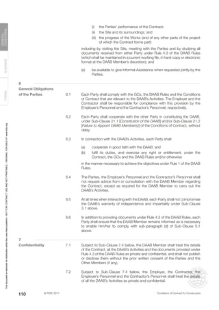 © FIDIC 2017 Conditions of Contract for Construction
FORMS
GUIDANCE
GENERAL
CONDITIONS
110
		 (i) the Parties’ performance of the Contract;
		 (ii) the Site and its surroundings; and
		 (iii) the progress of the Works (and of any other parts of the project
of which the Contract forms part)
		 including by visiting the Site, meeting with the Parties and by studying all
documents received from either Party under Rule 4.3 of the DAAB Rules
(which shall be maintained in a current working file, in hard-copy or electronic
format at the DAAB Member’s discretion); and
(e) be available to give Informal Assistance when requested jointly by the
Parties.
6
General Obligations
of the Parties 6.1 Each Party shall comply with the GCs, the DAAB Rules and the Conditions
of Contract that are relevant to the DAAB’s Activities. The Employer and the
Contractor shall be responsible for compliance with this provision by the
Employer’s Personnel and the Contractor’s Personnel, respectively.
6.2 Each Party shall cooperate with the other Party in constituting the DAAB,
under Sub-Clause 21.1 [Constitution of the DAAB] and/or Sub-Clause 21.2
[Failure to Appoint DAAB Member(s)] of the Conditions of Contract, without
delay.
6.3 In connection with the DAAB’s Activities, each Party shall:
(a) cooperate in good faith with the DAAB; and
(b) fulfil its duties, and exercise any right or entitlement, under the
Contract, the GCs and the DAAB Rules and/or otherwise
		 in the manner necessary to achieve the objectives under Rule 1 of the DAAB
Rules.
6.4 The Parties, the Employer’s Personnel and the Contractor’s Personnel shall
not request advice from or consultation with the DAAB Member regarding
the Contract, except as required for the DAAB Member to carry out the
DAAB’s Activities.
6.5 At all times when interacting with the DAAB, each Party shall not compromise
the DAAB’s warranty of independence and impartiality under Sub-Clause
3.1 above.
6.6 In addition to providing documents under Rule 4.3 of the DAAB Rules, each
Party shall ensure that the DAAB Member remains informed as is necessary
to enable him/her to comply with sub-paragraph (d) of Sub-Clause 5.1
above.
7
Confidentiality 7.1 Subject to Sub-Clause 7.4 below, the DAAB Member shall treat the details
of the Contract, all the DAAB’s Activities and the documents provided under
Rule 4.3 of the DAAB Rules as private and confidential, and shall not publish
or disclose them without the prior written consent of the Parties and the
Other Members (if any).
7.2 Subject to Sub-Clause 7.4 below, the Employer, the Contractor, the
Employer’s Personnel and the Contractor’s Personnel shall treat the details
of all the DAAB’s Activities as private and confidential.
This
document
is
restricted
for
distribution
within
the
Lexis
Nexis
platform
-
NOT
FOR
CONTRACT
USE
AND
NOT
PRINTABLE
-
ORIGINAL
FOR
SALE
AT
www.fidic.org
 