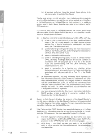 © FIDIC 2017 Conditions of Contract for Construction
FORMS
GUIDANCE
GENERAL
CONDITIONS
112
		 (iv) all services performed hereunder except those referred to in
sub-paragraphs (b) and (c) of this Clause.
		 This fee shall be paid monthly with effect from the last day of the month in
which the Effective Date occurs until the end of the month in which the Term
of the DAAB expires, or the DAAB Member declines to act or is unable to
act as a result of death, illness, disability, resignation or termination of his/her
DAA Agreement.
		 If no monthly fee is stated in the DAA Agreement, the matters described in
sub-paragraphs (i) to (iv) above shall be deemed to be covered by the daily
fee under sub-paragraph (b) below;
(b) a daily fee, which shall be considered as payment in full for each day:
		 (i) or part of a day, up to a maximum of two days’ travel time in each
direction, for the journey between the DAAB Member’s home
and the Site, or another location of a meeting with the Parties
and/or the Other Members (if any);
		 (ii) spent on attending meetings and making Site visits in accordance
with Rule 3 of the DAAB Rules, and writing reports in accordance
with Rule 3.10 of the DAAB Rules;
		 (iii) spent on giving Informal Assistance;
		 (iv) spent on attending hearings (and, in case of a three-member
DAAB, attending meeting(s) between the DAAB Members in
accordance with sub-paragraph (a) of Rule 8.2 of the DAAB
Rules, and communicating with the Other Members), and
preparing decisions; and
		 (v) spent in preparation for a hearing, and studying written
documentation and arguments from the Parties submitted in
accordance with sub-paragraph (c) of Rule 7.1 of the DAAB
Rules;
(c) all reasonable expenses, including necessary travel expenses (air
fare in business class or equivalent, hotel and subsistence and other
direct travel expenses, including visa charges) incurred in connection
with the DAAB Member’s duties, as well as the cost of telephone
calls (and video conference calls, if any, and internet access), courier
charges and faxes. The DAAB Member shall provide the Parties with
a receipt for each item of expenses;
(d) any taxes properly levied in the Country on payments made to the
DAAB Member (unless a national or permanent resident of the
Country) under this Sub-Clause 9.1.
9.2 Subject to Sub-Clause 9.3 below, the amounts of the DAAB Member’s
monthly fee and daily fee, under Sub-Clause 9.1 above, shall be as specified
in the DAA Agreement signed (or, under the Contract, deemed to have been
signed) by the Parties and the DAAB Member.
9.3 If the Parties and the DAAB Member have agreed all other terms of the DAA
Agreement but fail to jointly agree the amount of the monthly fee or the daily
fee in the DAA Agreement (the “non-agreed fee” in this Sub-Clause):
(a) the DAA Agreement shall nevertheless be deemed to have been
signed by the Parties and the DAAB Member, except that the fee
proposed by the DAAB Member shall only temporarily apply;
(b) either Party or the DAAB Member may apply to the appointing
entity or official named in the Contract Data to set the amount of the
non-agreed fee;
This
document
is
restricted
for
distribution
within
the
Lexis
Nexis
platform
-
NOT
FOR
CONTRACT
USE
AND
NOT
PRINTABLE
-
ORIGINAL
FOR
SALE
AT
www.fidic.org
 