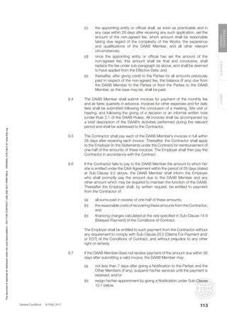 General Conditions © FIDIC 2017
FORMS
GUIDANCE
GENERAL
CONDITIONS
113
(c) the appointing entity or official shall, as soon as practicable and in
any case within 28 days after receiving any such application, set the
amount of the non-agreed fee, which amount shall be reasonable
taking due regard of the complexity of the Works, the experience
and qualifications of the DAAB Member, and all other relevant
circumstances;
(d) once the appointing entity or official has set the amount of the
non-agreed fee, this amount shall be final and conclusive, shall
replace the fee under sub-paragraph (a) above, and shall be deemed
to have applied from the Effective Date; and
(e) thereafter, after giving credit to the Parties for all amounts previously
paid in respect of the non-agreed fee, the balance (if any) due from
the DAAB Member to the Parties or from the Parties to the DAAB
Member, as the case may be, shall be paid.
9.4 The DAAB Member shall submit invoices for payment of the monthly fee
and air fares quarterly in advance. Invoices for other expenses and for daily
fees shall be submitted following the conclusion of a meeting, Site visit or
hearing; and following the giving of a decision or an informal written note
(under Rule 2.1 of the DAAB Rules). All invoices shall be accompanied by
a brief description of the DAAB’s Activities performed during the relevant
period and shall be addressed to the Contractor.
9.5 The Contractor shall pay each of the DAAB Member’s invoices in full within
28 days after receiving each invoice. Thereafter, the Contractor shall apply
to the Employer (in the Statements under the Contract) for reimbursement of
one-half of the amounts of these invoices. The Employer shall then pay the
Contractor in accordance with the Contract.
9.6 If the Contractor fails to pay to the DAAB Member the amount to which he/
she is entitled under the DAA Agreement within the period of 28 days stated
at Sub-Clause 9.5 above, the DAAB Member shall inform the Employer
who shall promptly pay the amount due to the DAAB Member and any
other amount which may be required to maintain the function of the DAAB.
Thereafter the Employer shall, by written request, be entitled to payment
from the Contractor of:
(a) all sums paid in excess of one-half of these amounts;
(b) the reasonable costs of recovering these amounts from the Contractor;
and
(b) financing charges calculated at the rate specified in Sub-Clause 14.9
[Delayed Payment] of the Conditions of Contract.
		 The Employer shall be entitled to such payment from the Contractor without
any requirement to comply with Sub-Clause 20.2 [Claims For Payment and/
or EOT] of the Conditions of Contract, and without prejudice to any other
right or remedy.
9.7 If the DAAB Member does not receive payment of the amount due within 56
days after submitting a valid invoice, the DAAB Member may:
(a) not less than 7 days after giving a Notification to the Parties and the
Other Members (if any), suspend his/her services until the payment is
received; and/or
(b) resign his/her appointment by giving a Notification under Sub-Clause
10.1 below.
This
document
is
restricted
for
distribution
within
the
Lexis
Nexis
platform
-
NOT
FOR
CONTRACT
USE
AND
NOT
PRINTABLE
-
ORIGINAL
FOR
SALE
AT
www.fidic.org
 