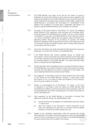 © FIDIC 2017 Conditions of Contract for Construction
FORMS
GUIDANCE
GENERAL
CONDITIONS
114
10
Resignation
and Termination 10.1 The DAAB Member may resign at any time for any reason, by giving a
Notification of not less than 28 days (or other period as may be agreed by the
Parties) to the Parties and to the Other Members (if any). During this period the
Parties shall take the necessary steps to appoint, without delay, a replacement
DAAB Member in accordance with Sub-Clause 21.1 [Constitution of the
DAAB] of the Conditions of Contract (and, if applicable, Sub-Clause 21.2
[Failure to Appoint DAAB Member(s)] of the Conditions of Contract).
10.2 On expiry of the period stated in Sub-Clause 10.1 above, the resigning
DAAB Member’s DAA Agreement shall terminate with immediate effect.
However (except if the DAAB Member is unable to act as a result of illness
or disability) if, on the date of the DAAB Member’s notice under Sub-Clause
10.1 above, the DAAB is dealing with any Dispute under Sub-Clause 21.4
[Obtaining DAAB’s Decision] of the Conditions of Contract, the DAAB
Member’s resignation shall not take effect and his/her DAA Agreement shall
not terminate until after the DAAB has given all the corresponding decisions
in accordance with the Contract.
10.3 At any time the Parties may jointly terminate the DAA Agreement by giving a
Notification of not less than 42 days to the DAAB Member.
10.4 If the DAAB Member fails, without justifiable excuse, to comply with
Sub-Clause 5.1 above, the Parties may, without prejudice to their other rights
or remedies, jointly terminate his/her DAA Agreement by giving a Notification
(by recorded delivery) to the DAAB Member. This notice shall take effect
when it is received by the DAAB Member.
10.5 If either Party fails, without justifiable excuse, to comply with Clause 6 above,
the DAAB Member may, without prejudice to his/her other rights or remedies,
terminate the DAA Agreement by giving a Notification to the Parties. This
notice shall take effect when received by both Parties.
10.6 Any resignation or termination under this Clause shall be final and binding
on the Parties and the DAAB Member. However, a notice given under
Sub-Clause 10.3 or 10.4 above by either the Employer or the Contractor,
but not by both, shall be of no effect.
10.7 Subject to sub-paragraph (b) of Sub-Clause 11.5 below, in the event
of resignation or termination under this Clause the DAAB Member shall
nevertheless be entitled to payment of any fees and/or expenses under his/
her DAA Agreement that remain outstanding as of the date of termination of
his/her DAA Agreement.
10.8 After resignation by the DAAB Member or termination of his/her DAA
Agreement under this Clause, the DAAB Member shall:
(a) remain bound by his/her obligation of confidentiality under Sub-Clause
7.1 above; and
(b) return the original of any document in his/her possession to the
Party who submitted such document in connection with the DAAB’s
Activities, at that Party’s written request and cost.
10.9 Subject to any mandatory requirements under the governing law of the
DAA Agreement, termination of the DAA Agreement under this Clause shall
require no action of whatsoever kind by the Parties or the DAAB Member (as
the case may be) other than as stated in this Clause.
This
document
is
restricted
for
distribution
within
the
Lexis
Nexis
platform
-
NOT
FOR
CONTRACT
USE
AND
NOT
PRINTABLE
-
ORIGINAL
FOR
SALE
AT
www.fidic.org
 