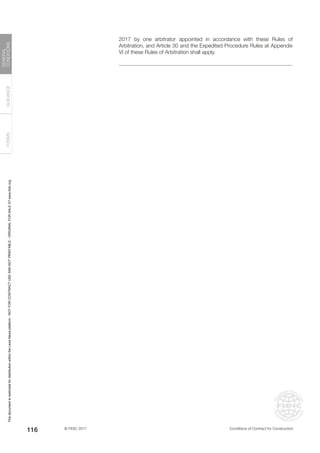 © FIDIC 2017 Conditions of Contract for Construction
FORMS
GUIDANCE
GENERAL
CONDITIONS
116
2017 by one arbitrator appointed in accordance with these Rules of
Arbitration, and Article 30 and the Expedited Procedure Rules at Appendix
VI of these Rules of Arbitration shall apply.
This
document
is
restricted
for
distribution
within
the
Lexis
Nexis
platform
-
NOT
FOR
CONTRACT
USE
AND
NOT
PRINTABLE
-
ORIGINAL
FOR
SALE
AT
www.fidic.org
 