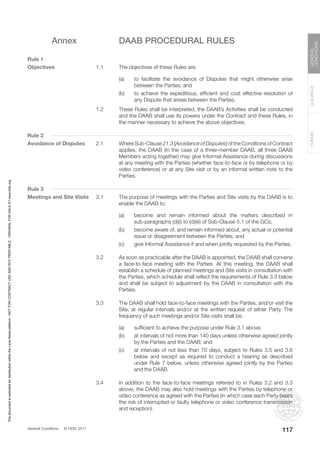 General Conditions © FIDIC 2017
FORMS
GUIDANCE
GENERAL
CONDITIONS
117
Annex DAAB PROCEDURAL RULES
Rule 1
Objectives 1.1 The objectives of these Rules are:
(a) to facilitate the avoidance of Disputes that might otherwise arise
between the Parties; and
(b) to achieve the expeditious, efficient and cost effective resolution of
any Dispute that arises between the Parties.
1.2 These Rules shall be interpreted, the DAAB’s Activities shall be conducted
and the DAAB shall use its powers under the Contract and these Rules, in
the manner necessary to achieve the above objectives.
Rule 2
Avoidance of Disputes 2.1 Where Sub-Clause 21.3 [Avoidance of Disputes] of the Conditions of Contract
applies, the DAAB (in the case of a three-member DAAB, all three DAAB
Members acting together) may give Informal Assistance during discussions
at any meeting with the Parties (whether face-to-face or by telephone or by
video conference) or at any Site visit or by an informal written note to the
Parties.
Rule 3
Meetings and Site Visits 3.1 The purpose of meetings with the Parties and Site visits by the DAAB is to
enable the DAAB to:
(a) become and remain informed about the matters described in
sub-paragraphs (d)(i) to (d)(iii) of Sub-Clause 5.1 of the GCs;
(b) become aware of, and remain informed about, any actual or potential
issue or disagreement between the Parties; and
(c) give Informal Assistance if and when jointly requested by the Parties.
3.2 As soon as practicable after the DAAB is appointed, the DAAB shall convene
a face-to-face meeting with the Parties. At this meeting, the DAAB shall
establish a schedule of planned meetings and Site visits in consultation with
the Parties, which schedule shall reflect the requirements of Rule 3.3 below
and shall be subject to adjustment by the DAAB in consultation with the
Parties.
3.3 The DAAB shall hold face-to-face meetings with the Parties, and/or visit the
Site, at regular intervals and/or at the written request of either Party. The
frequency of such meetings and/or Site visits shall be:
(a) sufficient to achieve the purpose under Rule 3.1 above;
(b) at intervals of not more than 140 days unless otherwise agreed jointly
by the Parties and the DAAB; and
(c) at intervals of not less than 70 days, subject to Rules 3.5 and 3.6
below and except as required to conduct a hearing as described
under Rule 7 below, unless otherwise agreed jointly by the Parties
and the DAAB.
3.4 In addition to the face-to-face meetings referred to in Rules 3.2 and 3.3
above, the DAAB may also hold meetings with the Parties by telephone or
video conference as agreed with the Parties (in which case each Party bears
the risk of interrupted or faulty telephone or video conference transmission
and reception).
This
document
is
restricted
for
distribution
within
the
Lexis
Nexis
platform
-
NOT
FOR
CONTRACT
USE
AND
NOT
PRINTABLE
-
ORIGINAL
FOR
SALE
AT
www.fidic.org
 
