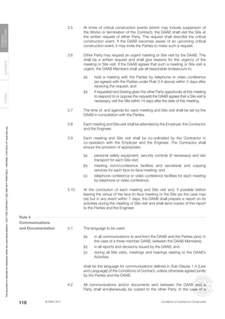 © FIDIC 2017 Conditions of Contract for Construction
FORMS
GUIDANCE
GENERAL
CONDITIONS
118
3.5 At times of critical construction events (which may include suspension of
the Works or termination of the Contract), the DAAB shall visit the Site at
the written request of either Party. This request shall describe the critical
construction event. If the DAAB becomes aware of an upcoming critical
construction event, it may invite the Parties to make such a request.
3.6 Either Party may request an urgent meeting or Site visit by the DAAB. This
shall be a written request and shall give reasons for the urgency of the
meeting or Site visit. If the DAAB agrees that such a meeting or Site visit is
urgent, the DAAB Members shall use all reasonable endeavours to:
(a) hold a meeting with the Parties by telephone or video conference
(as agreed with the Parties under Rule 3.4 above) within 3 days after
receiving the request; and
(b) if requested and (having given the other Party opportunity at this meeting
to respond to or oppose this request) the DAAB agrees that a Site visit is
necessary, visit the Site within 14 days after the date of this meeting.
3.7 The time of, and agenda for, each meeting and Site visit shall be set by the
DAAB in consultation with the Parties.
3.8 Each meeting and Site visit shall be attended by the Employer, the Contractor
and the Engineer.
3.9 Each meeting and Site visit shall be co-ordinated by the Contractor in
co-operation with the Employer and the Engineer. The Contractor shall
ensure the provision of appropriate:
(a) personal safety equipment, security controls (if necessary) and site
transport for each Site visit;
(b) meeting room/conference facilities and secretarial and copying
services for each face-to-face meeting; and
(c) telephone conference or video conference facilities for each meeting
by telephone or video conference.
3.10 At the conclusion of each meeting and Site visit and, if possible before
leaving the venue of the face-to-face meeting or the Site (as the case may
be) but in any event within 7 days, the DAAB shall prepare a report on its
activities during the meeting or Site visit and shall send copies of this report
to the Parties and the Engineer.
Rule 4
Communications
and Documentation 4.1 The language to be used:
(a) in all communications to and from the DAAB and the Parties (and, in
the case of a three-member DAAB, between the DAAB Members);
(b) in all reports and decisions issued by the DAAB; and
(c) during all Site visits, meetings and hearings relating to the DAAB’s
Activities
		 shall be the language for communications defined in Sub-Clause 1.4 [Law
and Language] of the Conditions of Contract, unless otherwise agreed jointly
by the Parties and the DAAB.
4.2 All communications and/or documents sent between the DAAB and a
Party shall simultaneously be copied to the other Party. In the case of a
This
document
is
restricted
for
distribution
within
the
Lexis
Nexis
platform
-
NOT
FOR
CONTRACT
USE
AND
NOT
PRINTABLE
-
ORIGINAL
FOR
SALE
AT
www.fidic.org
 